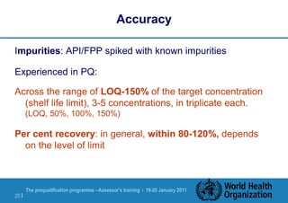 The prequalification programme --Assessor's training | 19-20 January 2011
25 |
Accuracy
Impurities: API/FPP spiked with known impurities
Experienced in PQ:
Across the range of LOQ-150% of the target concentration
(shelf life limit), 3-5 concentrations, in triplicate each.
(LOQ, 50%, 100%, 150%)
Per cent recovery: in general, within 80-120%, depends
on the level of limit
 