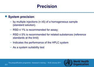 The prequalification programme --Assessor's training | 19-20 January 2011
26 |
Precision
System precision:
– by multiple injections (n ≥5) of a homogeneous sample
(standard solution).
– RSD ≤ 1% is recommended for assay;
– RSD ≤ 5% is recommended for related substances (reference
standards at the limit)
– Indicates the performance of the HPLC system
– As a system suitability test
 