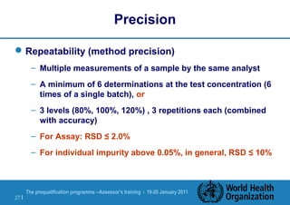 The prequalification programme --Assessor's training | 19-20 January 2011
27 |
Precision
Repeatability (method precision)
– Multiple measurements of a sample by the same analyst
– A minimum of 6 determinations at the test concentration (6
times of a single batch), or
– 3 levels (80%, 100%, 120%) , 3 repetitions each (combined
with accuracy)
– For Assay: RSD ≤ 2.0%
– For individual impurity above 0.05%, in general, RSD ≤ 10%
 