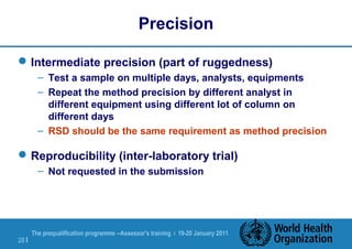 The prequalification programme --Assessor's training | 19-20 January 2011
28 |
Precision
Intermediate precision (part of ruggedness)
– Test a sample on multiple days, analysts, equipments
– Repeat the method precision by different analyst in
different equipment using different lot of column on
different days
– RSD should be the same requirement as method precision
Reproducibility (inter-laboratory trial)
– Not requested in the submission
 