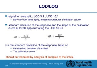 The prequalification programme --Assessor's training | 19-20 January 2011
29 |
LOD/LOQ
 signal to noise ratio: LOD 3:1 , LOQ 10:1
– May vary with lamp aging, model/manufacturer of detector, column
 standard deviation of the response and the slope of the calibration
curve at levels approximating the LOD /LOQ
σ = the standard deviation of the response, base on
– the standard deviation of the blank
– The calibration curve
should be validated by analysis of samples at the limits.
 