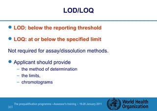 The prequalification programme --Assessor's training | 19-20 January 2011
30 |
LOD/LOQ
LOD: below the reporting threshold
LOQ: at or below the specified limit
Not required for assay/dissolution methods.
Applicant should provide
– the method of determination
– the limits,
– chromotograms
 