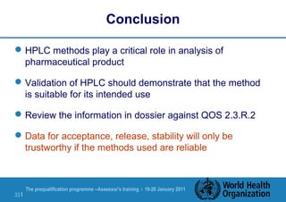 The prequalification programme --Assessor's training | 19-20 January 2011
33 |
Conclusion
HPLC methods play a critical role in analysis of
pharmaceutical product
Validation of HPLC should demonstrate that the method
is suitable for its intended use
Review the information in dossier against QOS 2.3.R.2
Data for acceptance, release, stability will only be
trustworthy if the methods used are reliable
 