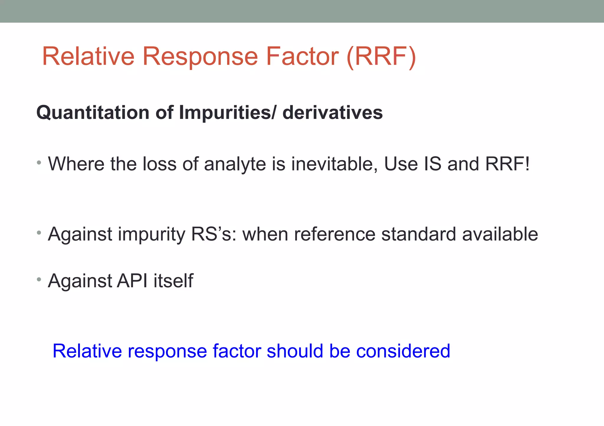 Relative Response Factor (RRF) 
Quantitation of Impurities/ derivatives 
• Where the loss of analyte is inevitable, Use IS and RRF! 
• Against impurity RS’s: when reference standard available 
• Against API itself 
Relative response factor should be considered 
 