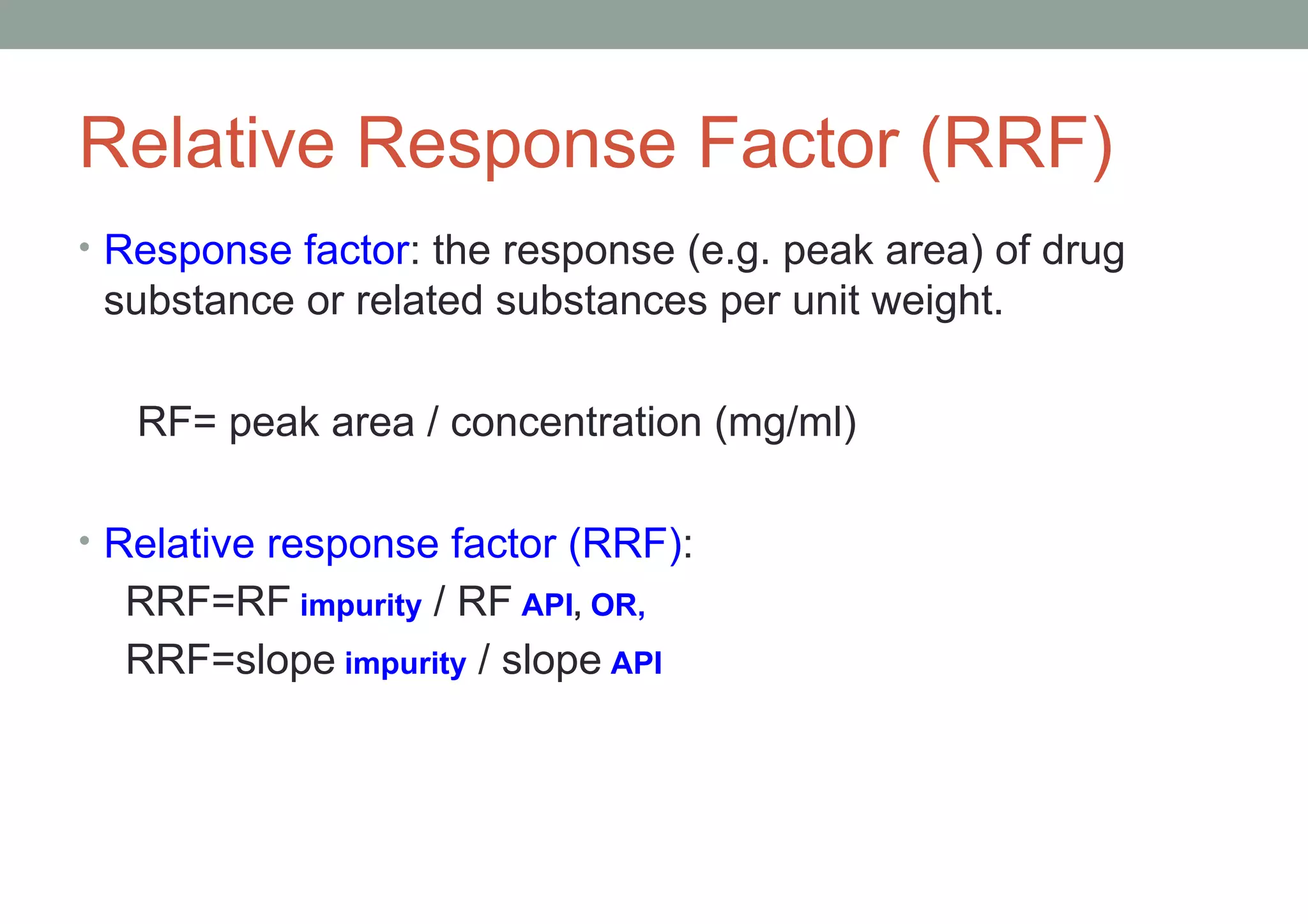 Relative Response Factor (RRF) 
• Response factor: the response (e.g. peak area) of drug 
substance or related substances per unit weight. 
RF= peak area / concentration (mg/ml) 
• Relative response factor (RRF): 
RRF=RF impurity / RF API, OR, 
RRF=slope impurity / slope API 
 