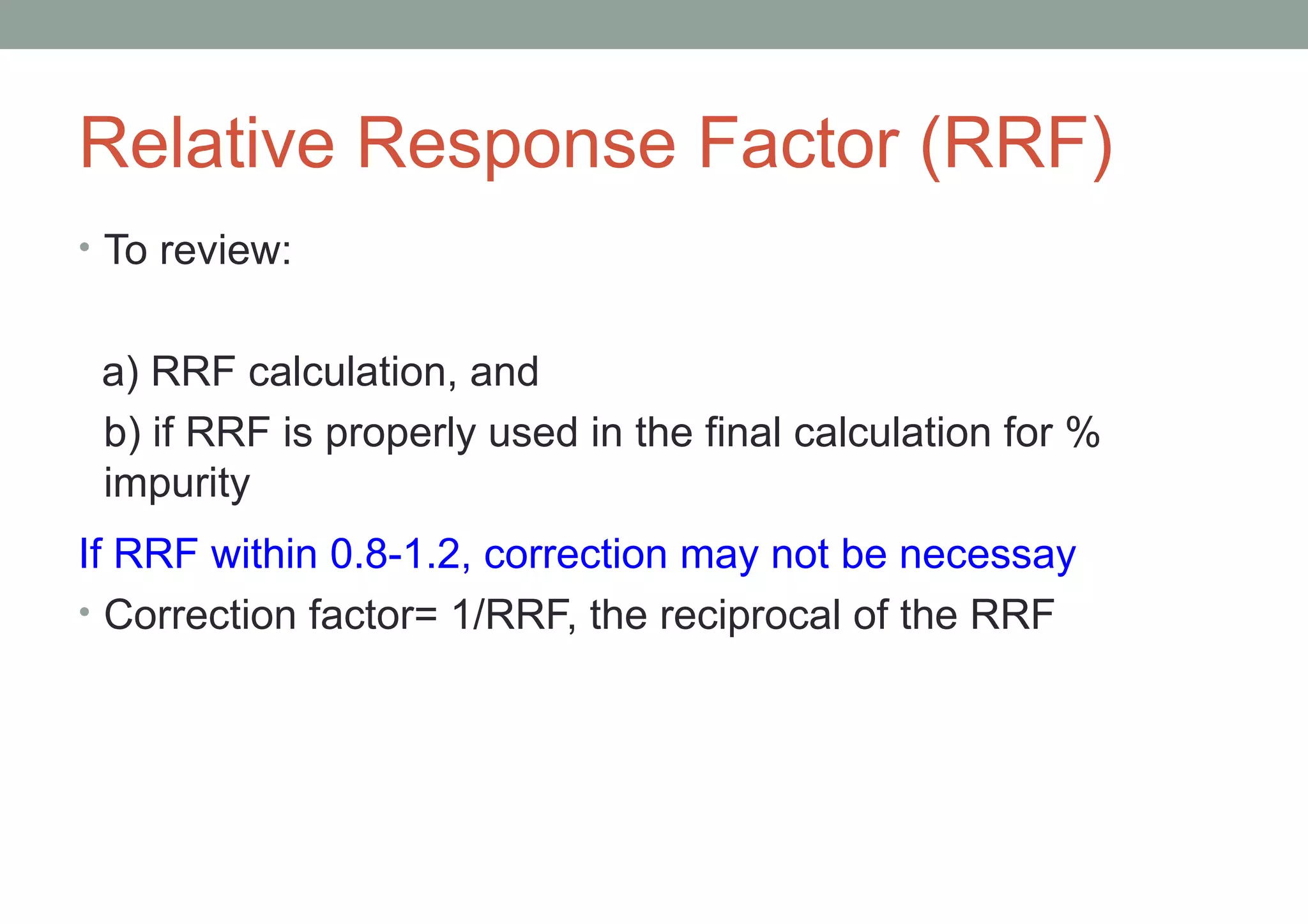 Relative Response Factor (RRF) 
• To review: 
a) RRF calculation, and 
b) if RRF is properly used in the final calculation for % 
impurity 
If RRF within 0.8-1.2, correction may not be necessay 
• Correction factor= 1/RRF, the reciprocal of the RRF 
 