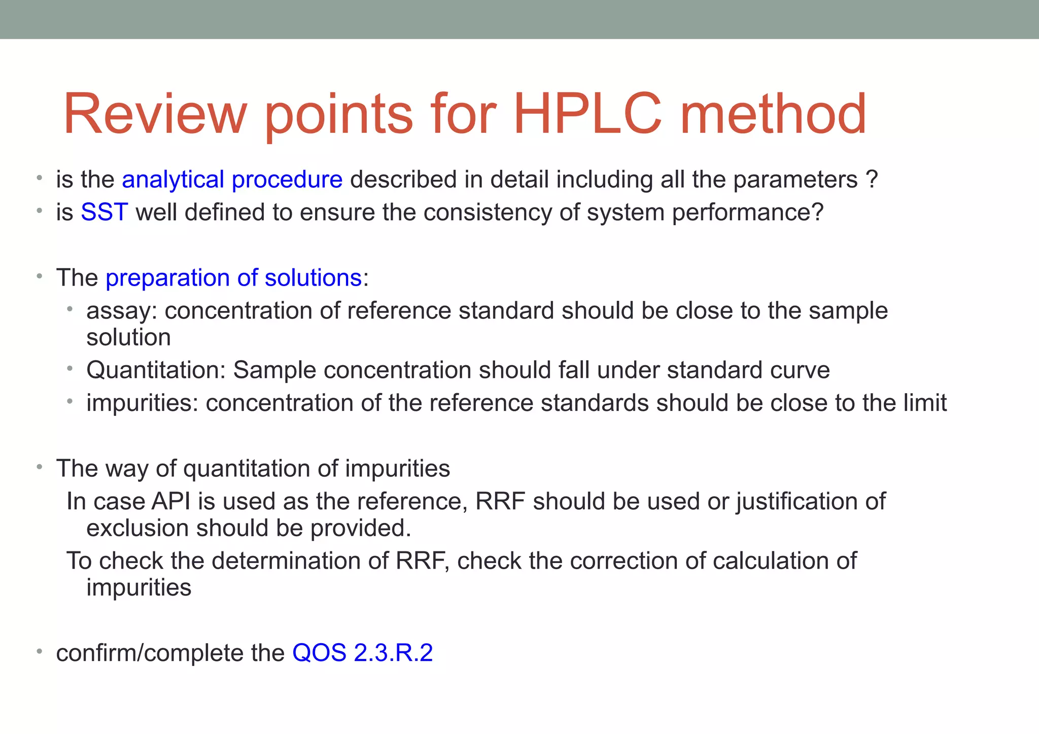 Review points for HPLC method 
• is the analytical procedure described in detail including all the parameters ? 
• is SST well defined to ensure the consistency of system performance? 
• The preparation of solutions: 
• assay: concentration of reference standard should be close to the sample 
solution 
• Quantitation: Sample concentration should fall under standard curve 
• impurities: concentration of the reference standards should be close to the limit 
• The way of quantitation of impurities 
In case API is used as the reference, RRF should be used or justification of 
exclusion should be provided. 
To check the determination of RRF, check the correction of calculation of 
impurities 
• confirm/complete the QOS 2.3.R.2 
 