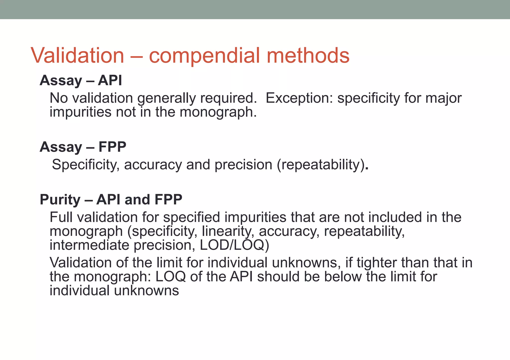 Validation – compendial methods 
Assay – API 
No validation generally required. Exception: specificity for major 
impurities not in the monograph. 
Assay – FPP 
Specificity, accuracy and precision (repeatability). 
Purity – API and FPP 
Full validation for specified impurities that are not included in the 
monograph (specificity, linearity, accuracy, repeatability, 
intermediate precision, LOD/LOQ) 
Validation of the limit for individual unknowns, if tighter than that in 
the monograph: LOQ of the API should be below the limit for 
individual unknowns 
 