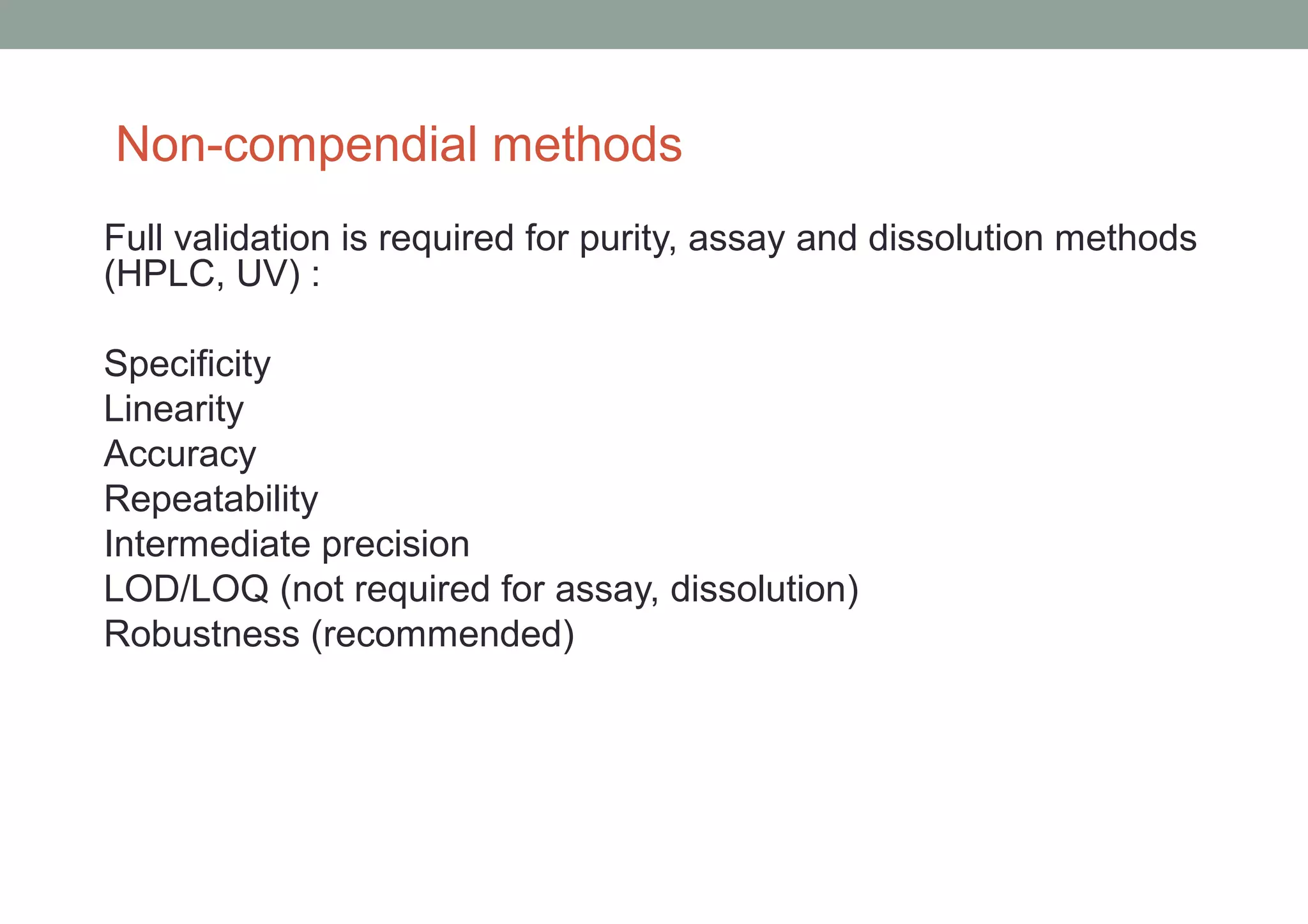 Non-compendial methods 
Full validation is required for purity, assay and dissolution methods 
(HPLC, UV) : 
Specificity 
Linearity 
Accuracy 
Repeatability 
Intermediate precision 
LOD/LOQ (not required for assay, dissolution) 
Robustness (recommended) 
 
