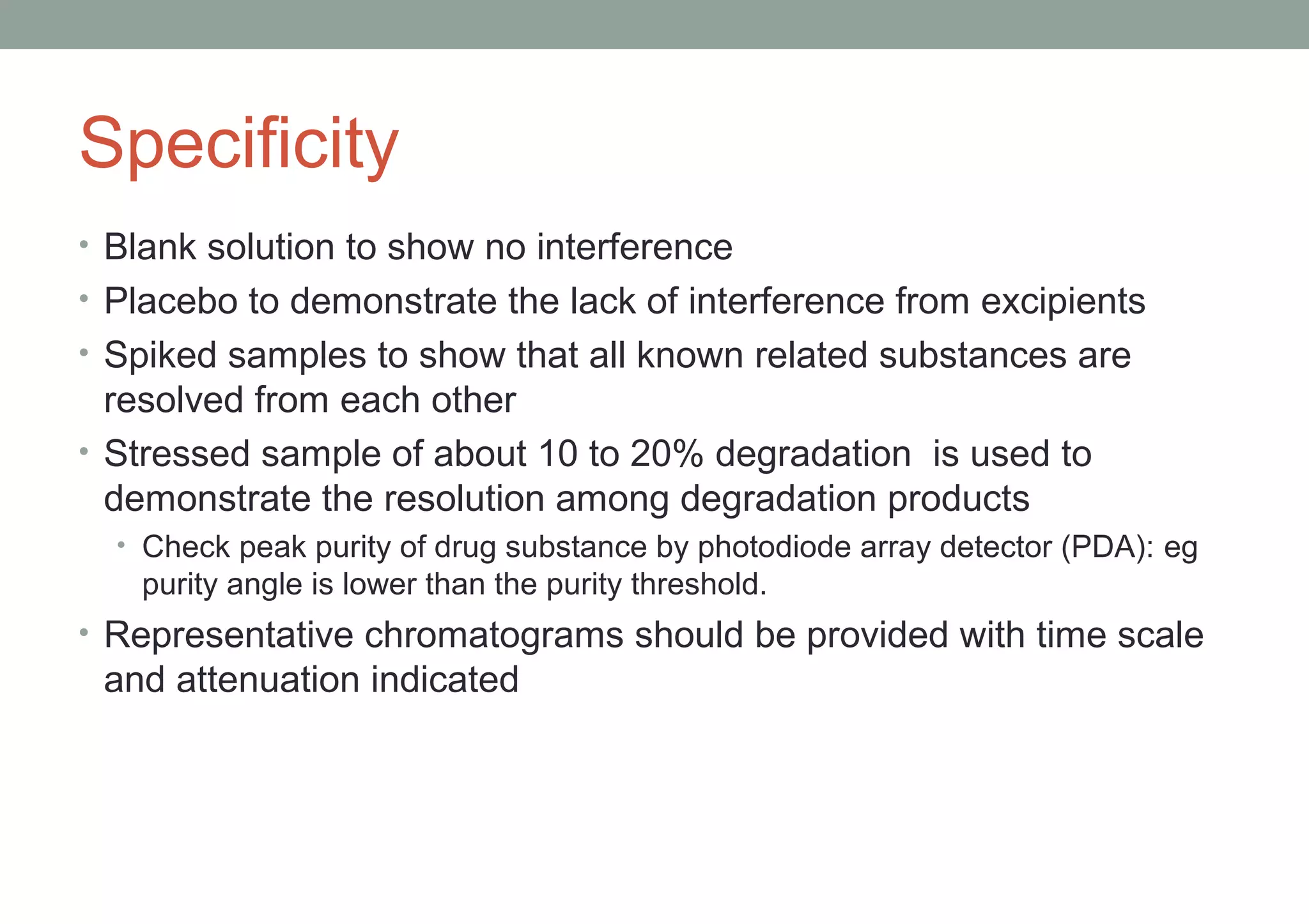 Specificity 
• Blank solution to show no interference 
• Placebo to demonstrate the lack of interference from excipients 
• Spiked samples to show that all known related substances are 
resolved from each other 
• Stressed sample of about 10 to 20% degradation is used to 
demonstrate the resolution among degradation products 
• Check peak purity of drug substance by photodiode array detector (PDA): eg 
purity angle is lower than the purity threshold. 
• Representative chromatograms should be provided with time scale 
and attenuation indicated 
 