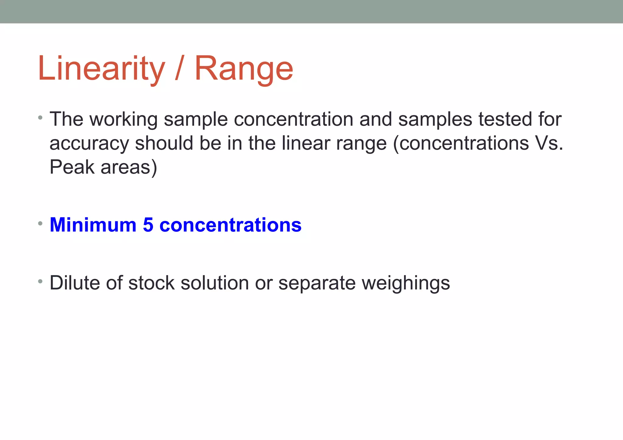 Linearity / Range 
• The working sample concentration and samples tested for 
accuracy should be in the linear range (concentrations Vs. 
Peak areas) 
• Minimum 5 concentrations 
• Dilute of stock solution or separate weighings 
 