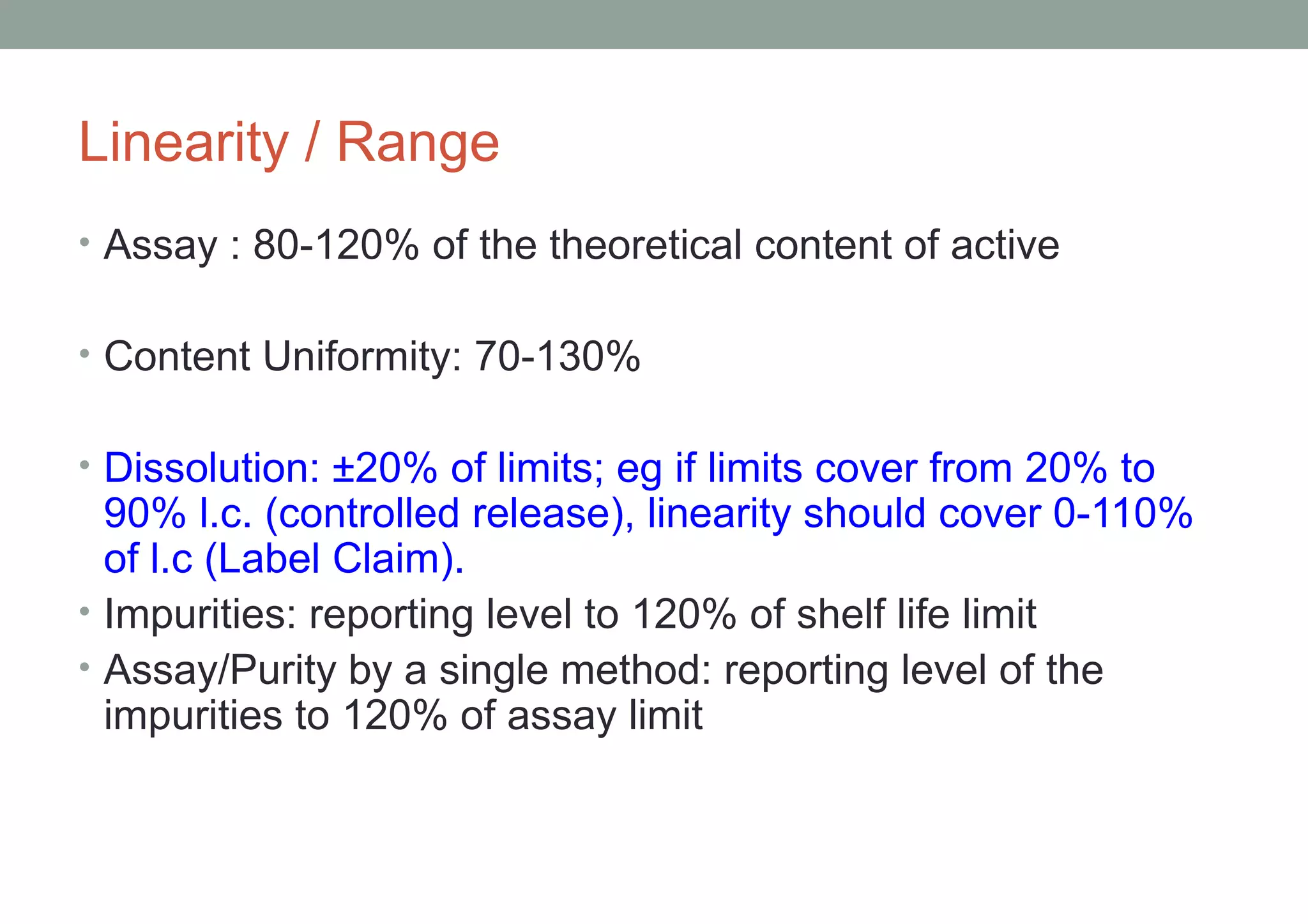 Linearity / Range 
• Assay : 80-120% of the theoretical content of active 
• Content Uniformity: 70-130% 
• Dissolution: ±20% of limits; eg if limits cover from 20% to 
90% l.c. (controlled release), linearity should cover 0-110% 
of l.c (Label Claim). 
• Impurities: reporting level to 120% of shelf life limit 
• Assay/Purity by a single method: reporting level of the 
impurities to 120% of assay limit 
 