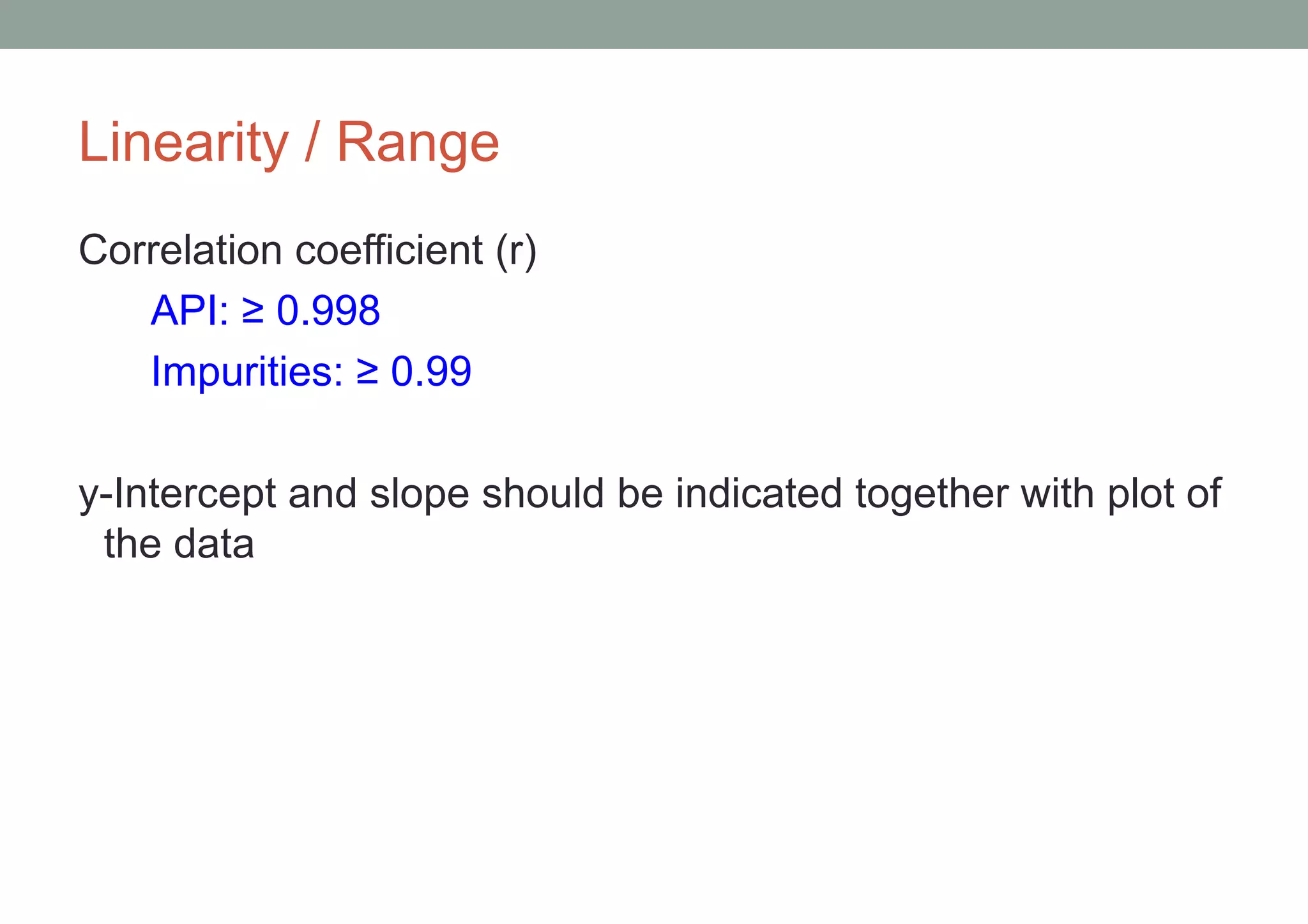 Linearity / Range 
Correlation coefficient (r) 
API: ≥ 0.998 
Impurities: ≥ 0.99 
y-Intercept and slope should be indicated together with plot of 
the data 
 