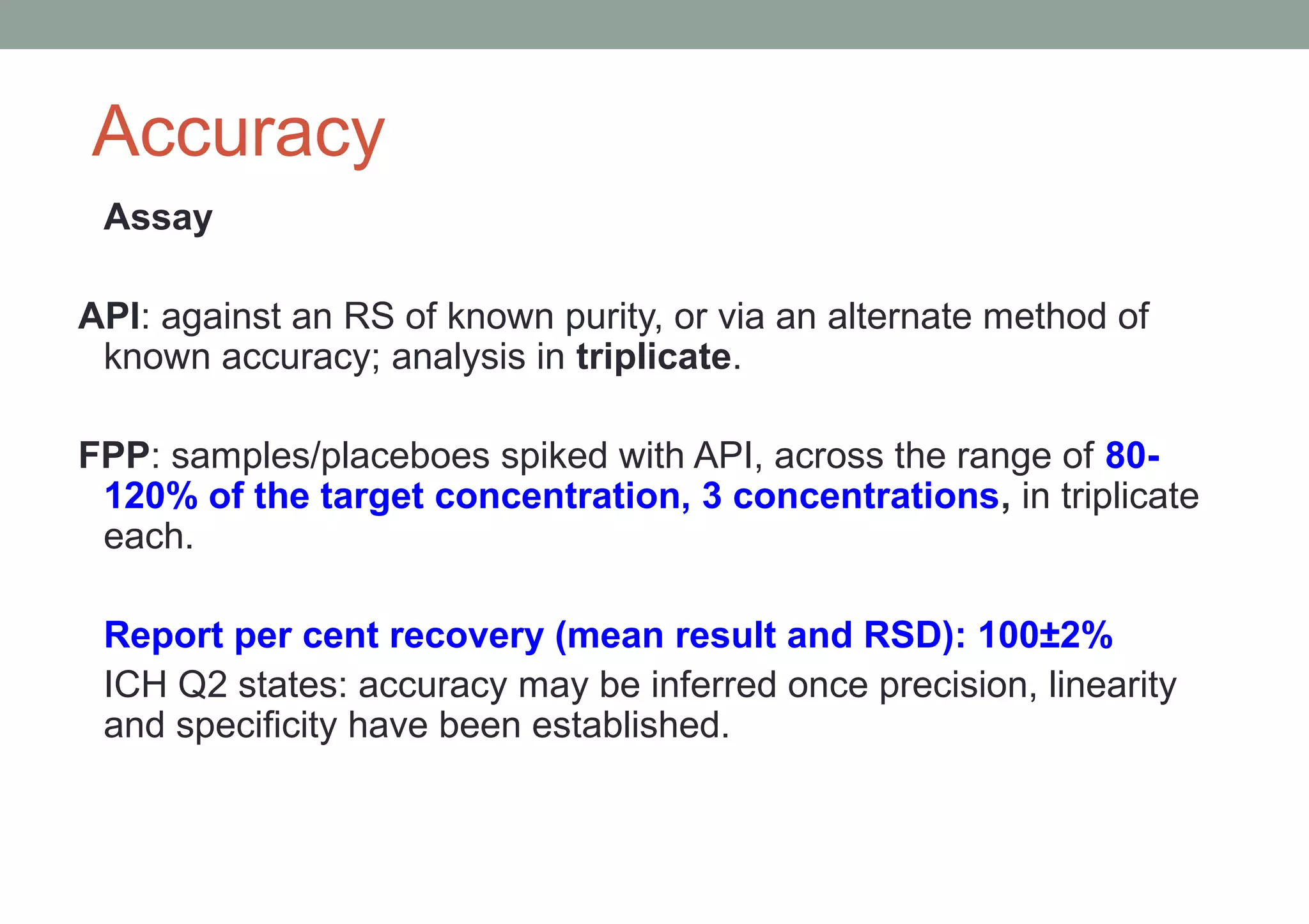 Accuracy 
Assay 
API: against an RS of known purity, or via an alternate method of 
known accuracy; analysis in triplicate. 
FPP: samples/placeboes spiked with API, across the range of 80- 
120% of the target concentration, 3 concentrations, in triplicate 
each. 
Report per cent recovery (mean result and RSD): 100±2% 
ICH Q2 states: accuracy may be inferred once precision, linearity 
and specificity have been established. 
 