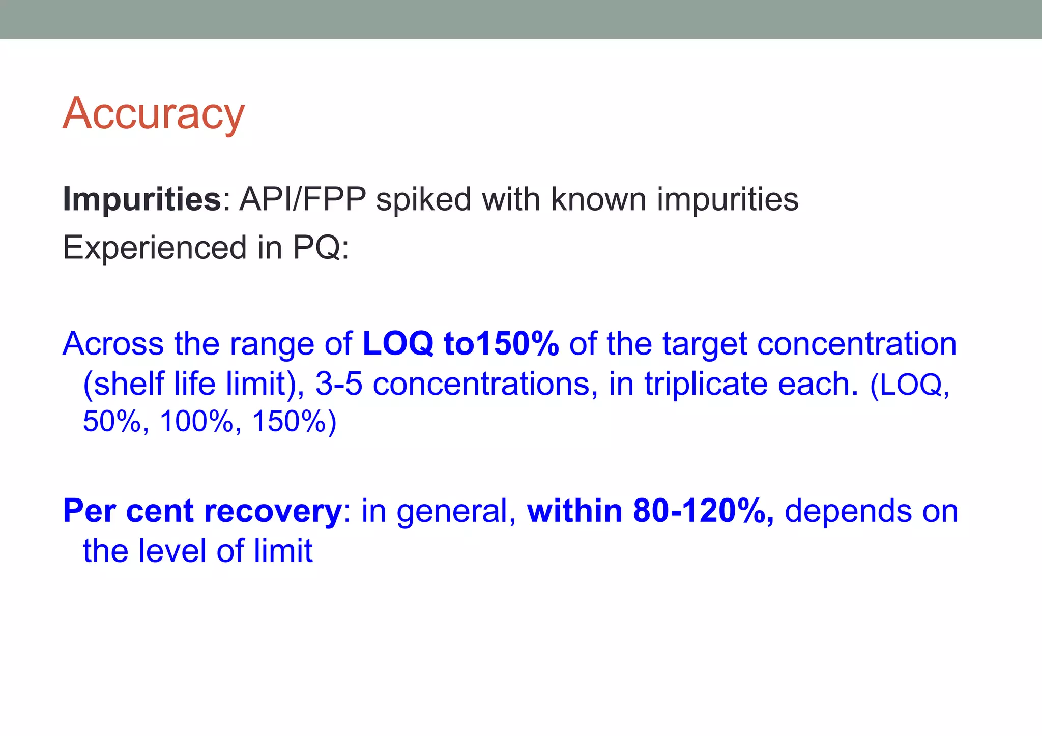 Accuracy 
Impurities: API/FPP spiked with known impurities 
Experienced in PQ: 
Across the range of LOQ to150% of the target concentration 
(shelf life limit), 3-5 concentrations, in triplicate each. (LOQ, 
50%, 100%, 150%) 
Per cent recovery: in general, within 80-120%, depends on 
the level of limit 
 