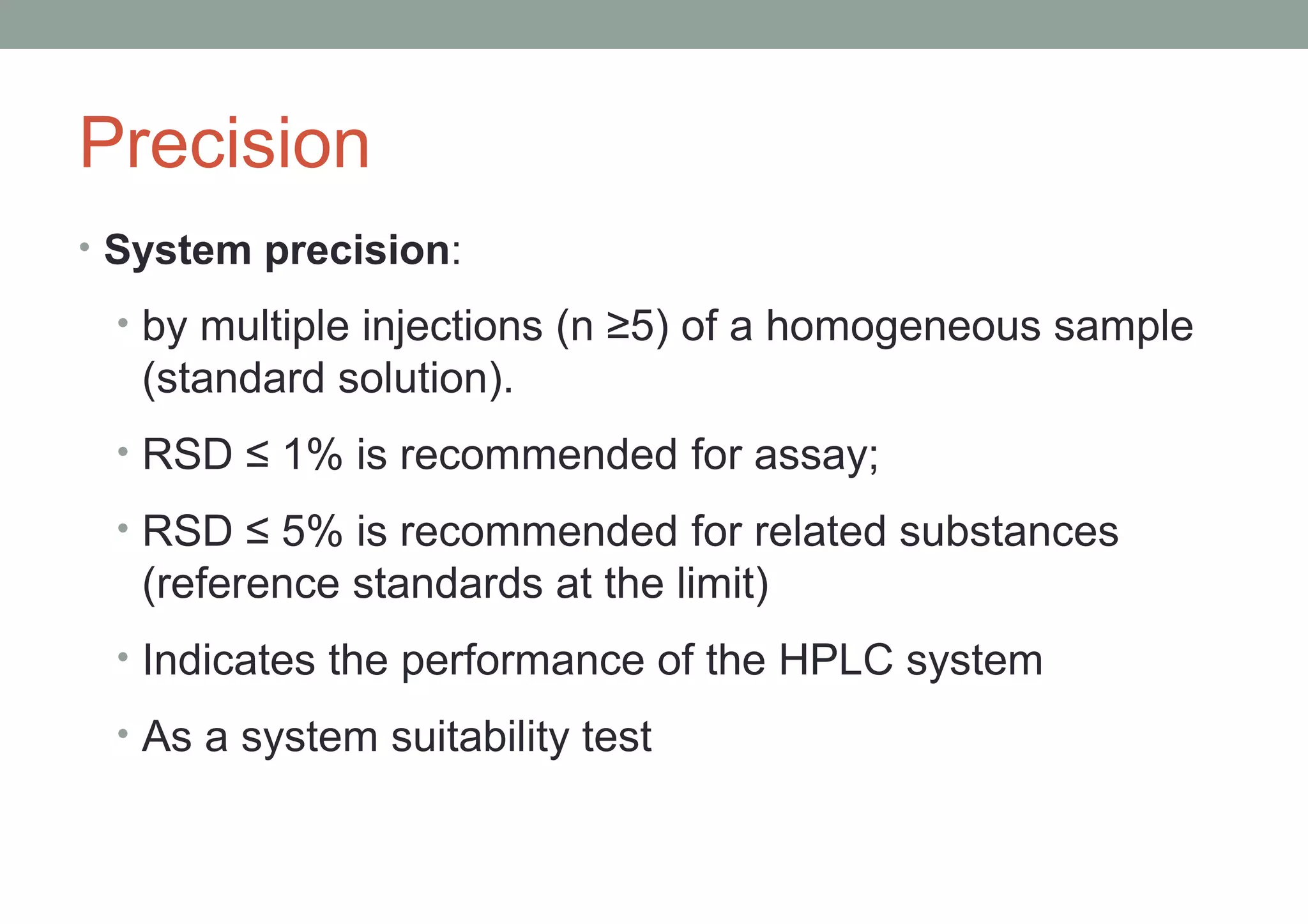 Precision 
• System precision: 
• by multiple injections (n ≥5) of a homogeneous sample 
(standard solution). 
• RSD ≤ 1% is recommended for assay; 
• RSD ≤ 5% is recommended for related substances 
(reference standards at the limit) 
• Indicates the performance of the HPLC system 
• As a system suitability test 
 