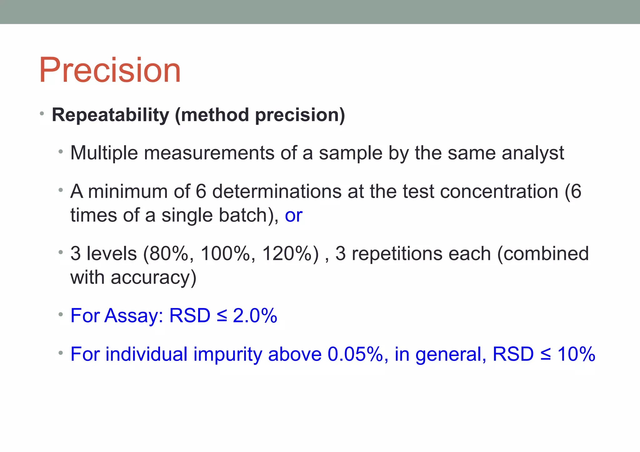 Precision 
• Repeatability (method precision) 
• Multiple measurements of a sample by the same analyst 
• A minimum of 6 determinations at the test concentration (6 
times of a single batch), or 
• 3 levels (80%, 100%, 120%) , 3 repetitions each (combined 
with accuracy) 
• For Assay: RSD ≤ 2.0% 
• For individual impurity above 0.05%, in general, RSD ≤ 10% 
 