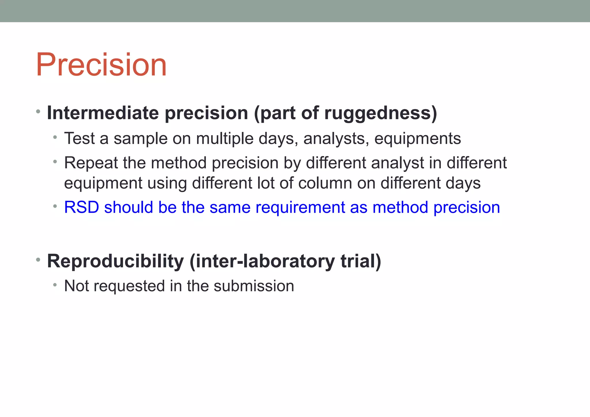 Precision 
• Intermediate precision (part of ruggedness) 
• Test a sample on multiple days, analysts, equipments 
• Repeat the method precision by different analyst in different 
equipment using different lot of column on different days 
• RSD should be the same requirement as method precision 
• Reproducibility (inter-laboratory trial) 
• Not requested in the submission 
 
