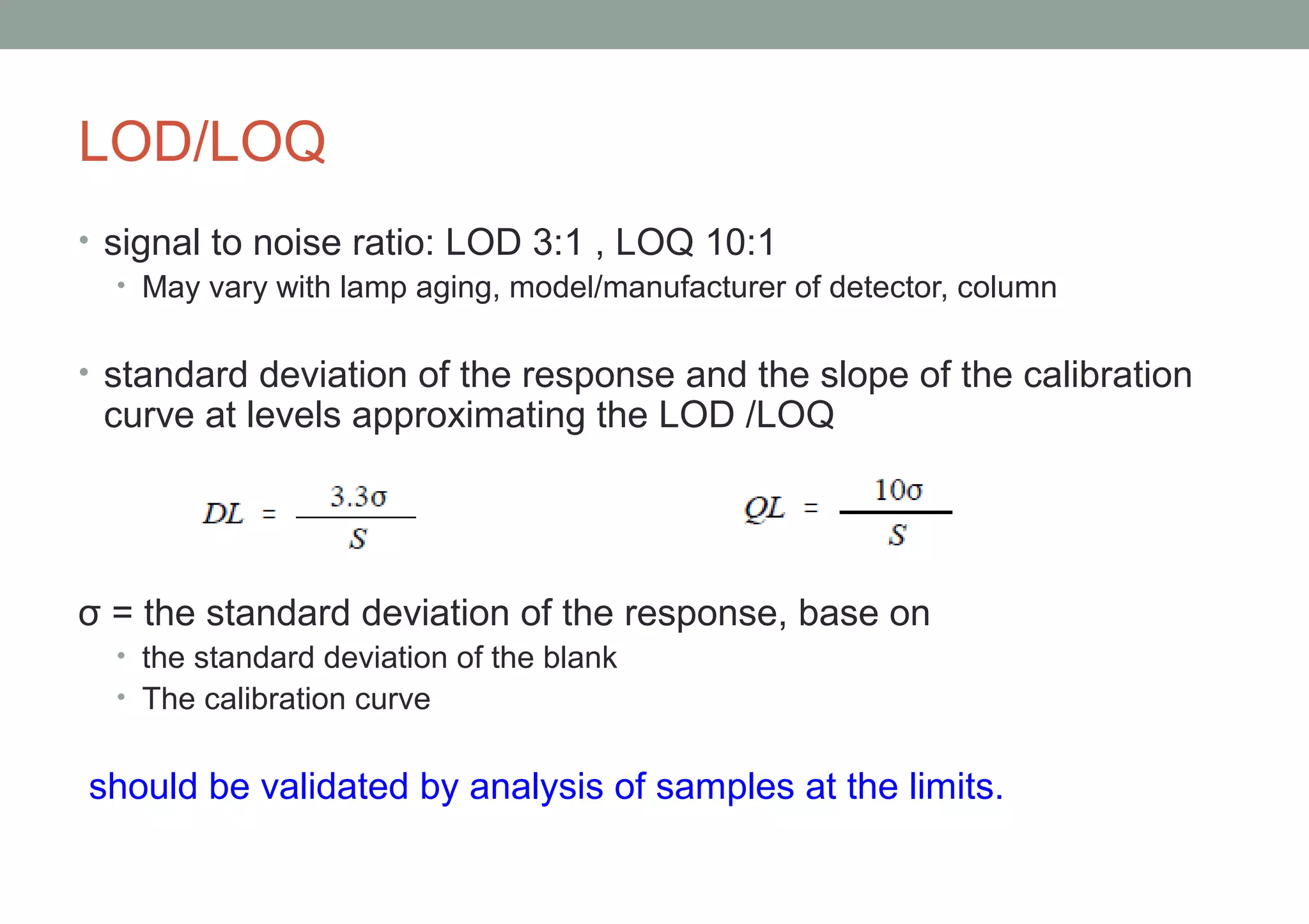 LOD/LOQ 
• signal to noise ratio: LOD 3:1 , LOQ 10:1 
• May vary with lamp aging, model/manufacturer of detector, column 
• standard deviation of the response and the slope of the calibration 
curve at levels approximating the LOD /LOQ 
σ = the standard deviation of the response, base on 
• the standard deviation of the blank 
• The calibration curve 
should be validated by analysis of samples at the limits. 
 