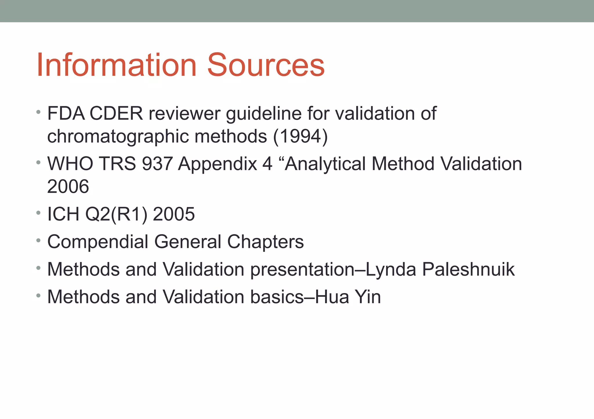 Information Sources 
• FDA CDER reviewer guideline for validation of 
chromatographic methods (1994) 
• WHO TRS 937 Appendix 4 “Analytical Method Validation 
2006 
• ICH Q2(R1) 2005 
• Compendial General Chapters 
• Methods and Validation presentation–Lynda Paleshnuik 
• Methods and Validation basics–Hua Yin 
 