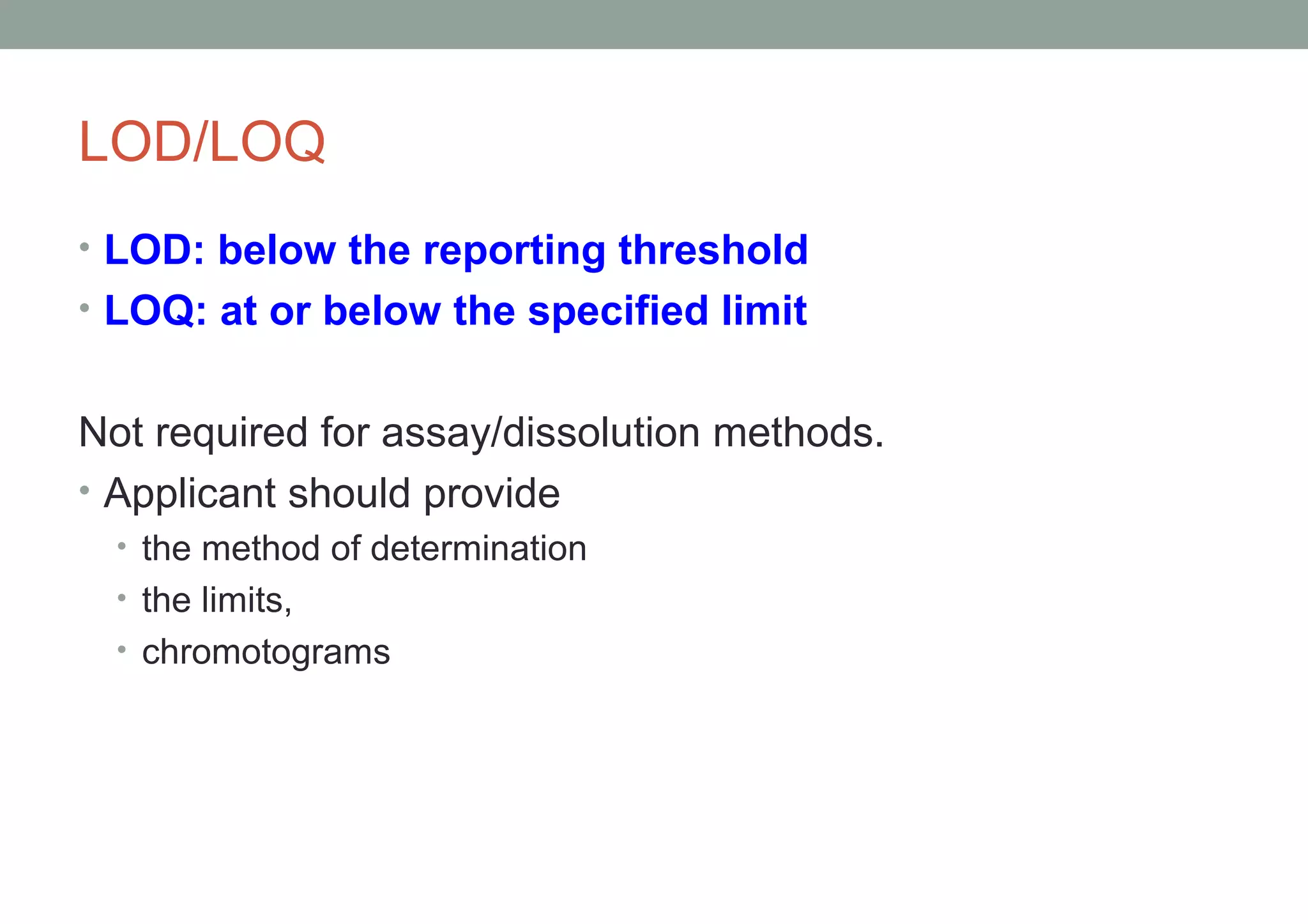 LOD/LOQ 
• LOD: below the reporting threshold 
• LOQ: at or below the specified limit 
Not required for assay/dissolution methods. 
• Applicant should provide 
• the method of determination 
• the limits, 
• chromotograms 
 