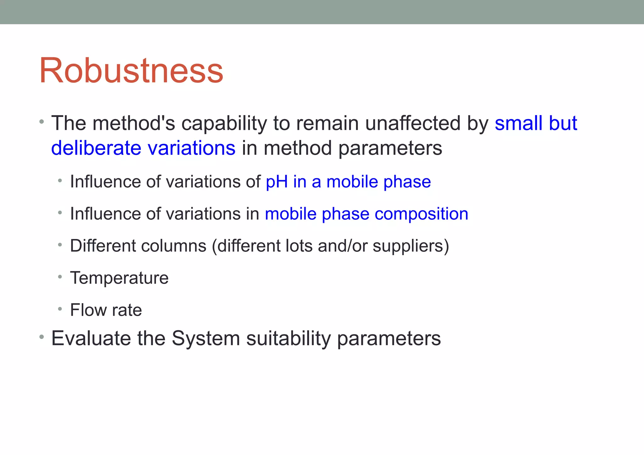 Robustness 
• The method's capability to remain unaffected by small but 
deliberate variations in method parameters 
• Influence of variations of pH in a mobile phase 
• Influence of variations in mobile phase composition 
• Different columns (different lots and/or suppliers) 
• Temperature 
• Flow rate 
• Evaluate the System suitability parameters 
 