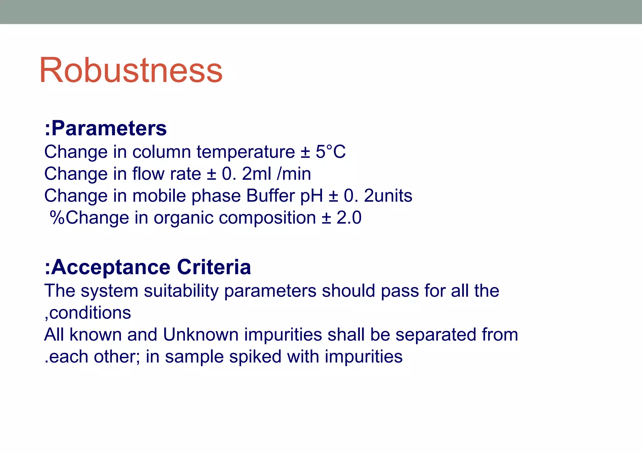 Robustness 
:Parameters 
Change in column temperature ± 5°C 
Change in flow rate ± 0. 2ml /min 
Change in mobile phase Buffer pH ± 0. 2units 
%Change in organic composition ± 2.0 
:Acceptance Criteria 
The system suitability parameters should pass for all the 
,conditions 
All known and Unknown impurities shall be separated from 
.each other; in sample spiked with impurities 
 