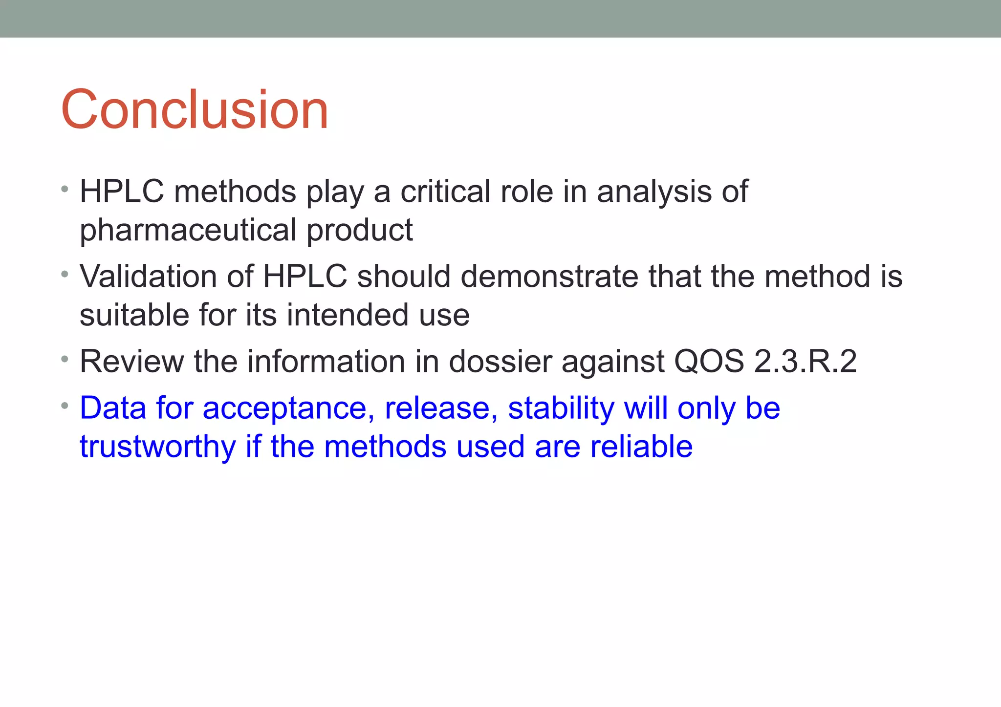 Conclusion 
• HPLC methods play a critical role in analysis of 
pharmaceutical product 
• Validation of HPLC should demonstrate that the method is 
suitable for its intended use 
• Review the information in dossier against QOS 2.3.R.2 
• Data for acceptance, release, stability will only be 
trustworthy if the methods used are reliable 
 