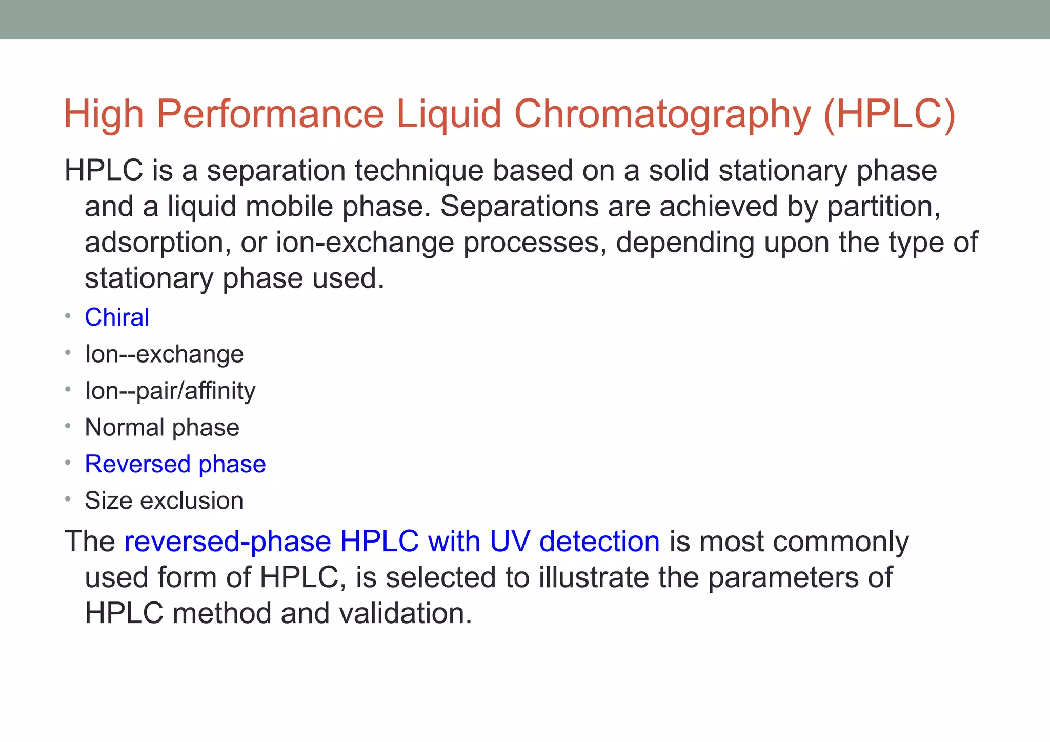 High Performance Liquid Chromatography (HPLC) 
HPLC is a separation technique based on a solid stationary phase 
and a liquid mobile phase. Separations are achieved by partition, 
adsorption, or ion-exchange processes, depending upon the type of 
stationary phase used. 
• Chiral 
• Ion--exchange 
• Ion--pair/affinity 
• Normal phase 
• Reversed phase 
• Size exclusion 
The reversed-phase HPLC with UV detection is most commonly 
used form of HPLC, is selected to illustrate the parameters of 
HPLC method and validation. 
 