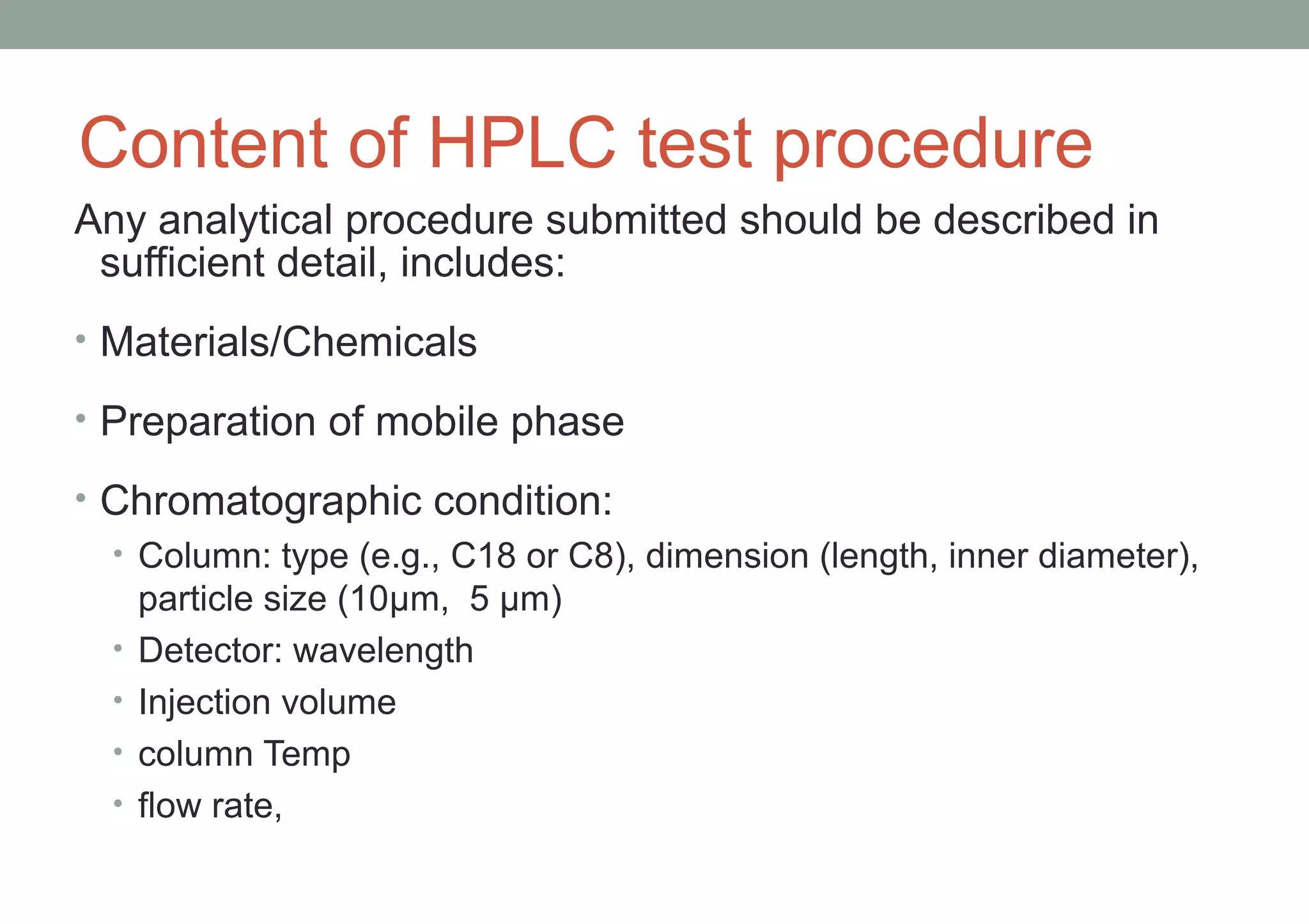 Content of HPLC test procedure 
Any analytical procedure submitted should be described in 
sufficient detail, includes: 
• Materials/Chemicals 
• Preparation of mobile phase 
• Chromatographic condition: 
• Column: type (e.g., C18 or C8), dimension (length, inner diameter), 
particle size (10μm, 5 μm) 
• Detector: wavelength 
• Injection volume 
• column Temp 
• flow rate, 
 