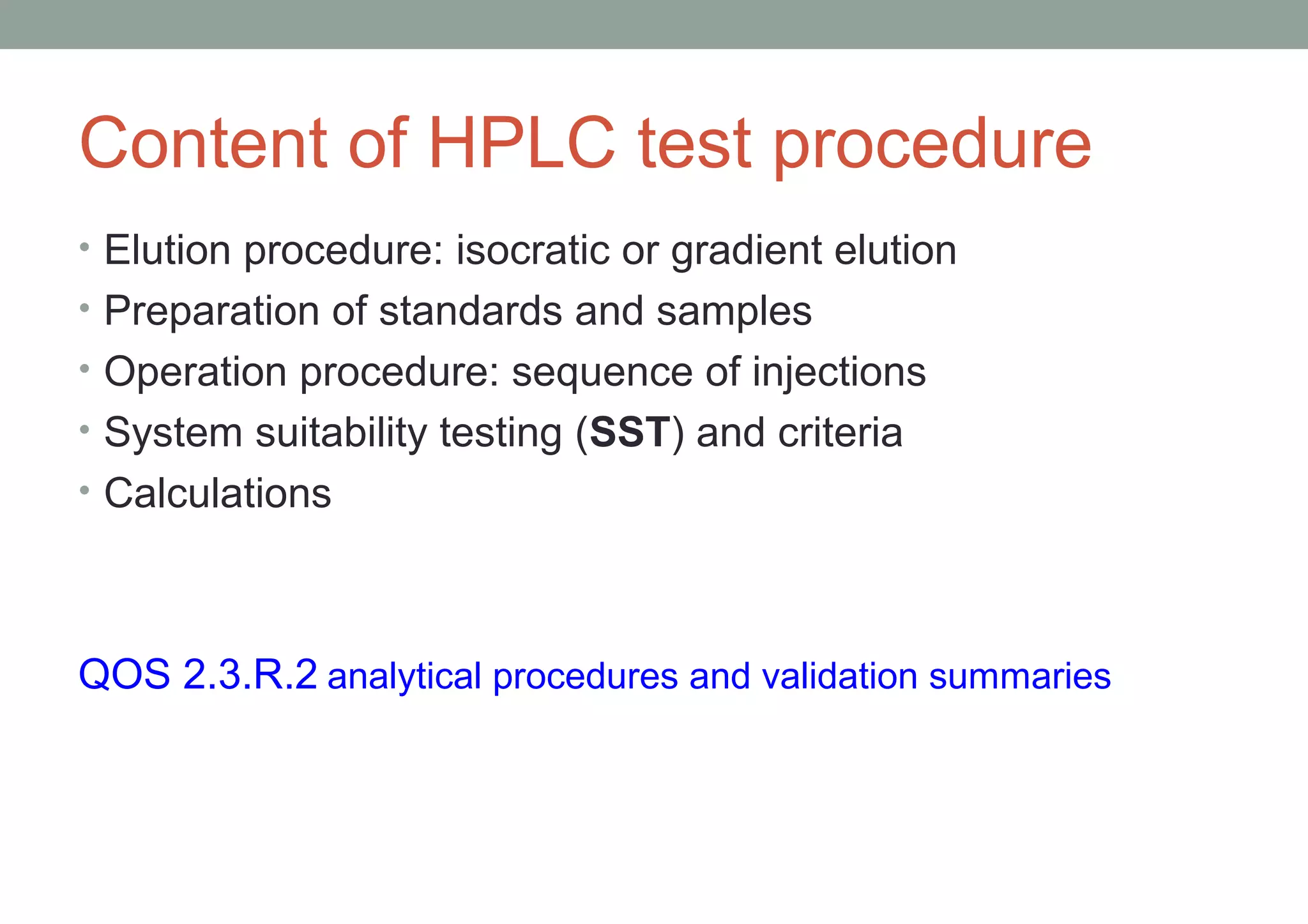 Content of HPLC test procedure 
• Elution procedure: isocratic or gradient elution 
• Preparation of standards and samples 
• Operation procedure: sequence of injections 
• System suitability testing (SST) and criteria 
• Calculations 
QOS 2.3.R.2 analytical procedures and validation summaries 
 