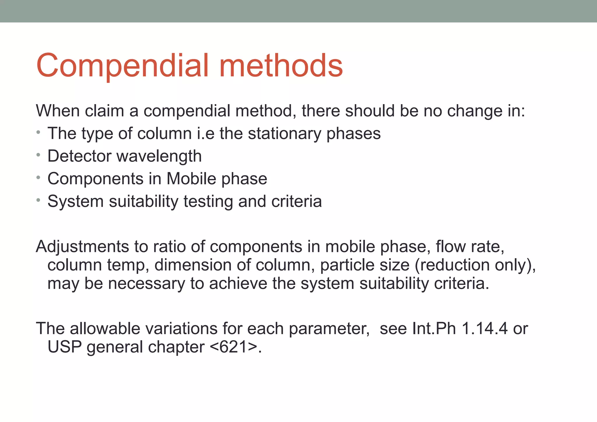 Compendial methods 
When claim a compendial method, there should be no change in: 
• The type of column i.e the stationary phases 
• Detector wavelength 
• Components in Mobile phase 
• System suitability testing and criteria 
Adjustments to ratio of components in mobile phase, flow rate, 
column temp, dimension of column, particle size (reduction only), 
may be necessary to achieve the system suitability criteria. 
The allowable variations for each parameter, see Int.Ph 1.14.4 or 
USP general chapter <621>. 
 