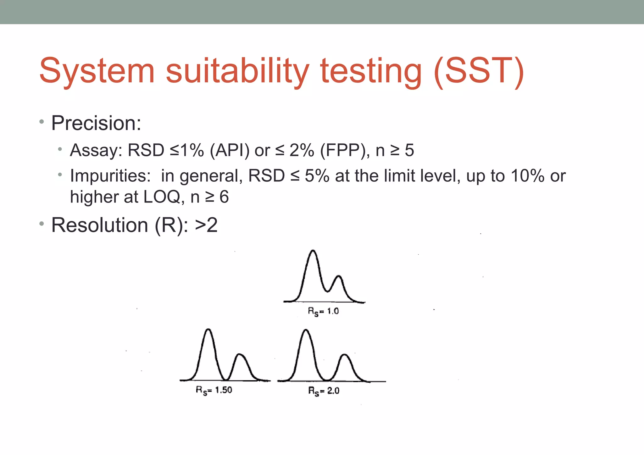 System suitability testing (SST) 
• Precision: 
• Assay: RSD ≤1% (API) or ≤ 2% (FPP), n ≥ 5 
• Impurities: in general, RSD ≤ 5% at the limit level, up to 10% or 
higher at LOQ, n ≥ 6 
• Resolution (R): >2 
 