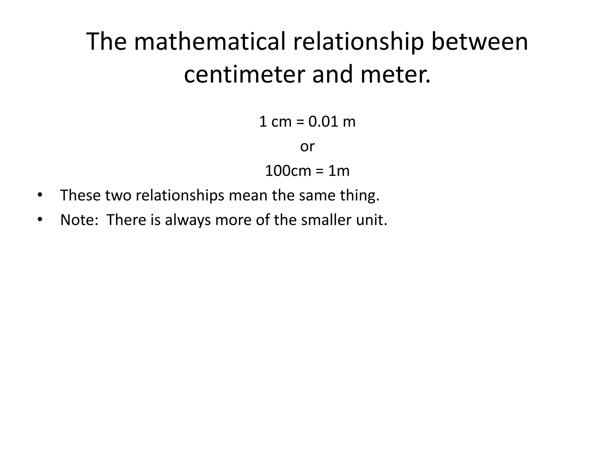 The mathematical relationship between
centimeter and meter.
1 cm = 0.01 m
or
100cm = 1m
• These two relationships mean the same thing.
• Note: There is always more of the smaller unit.
 