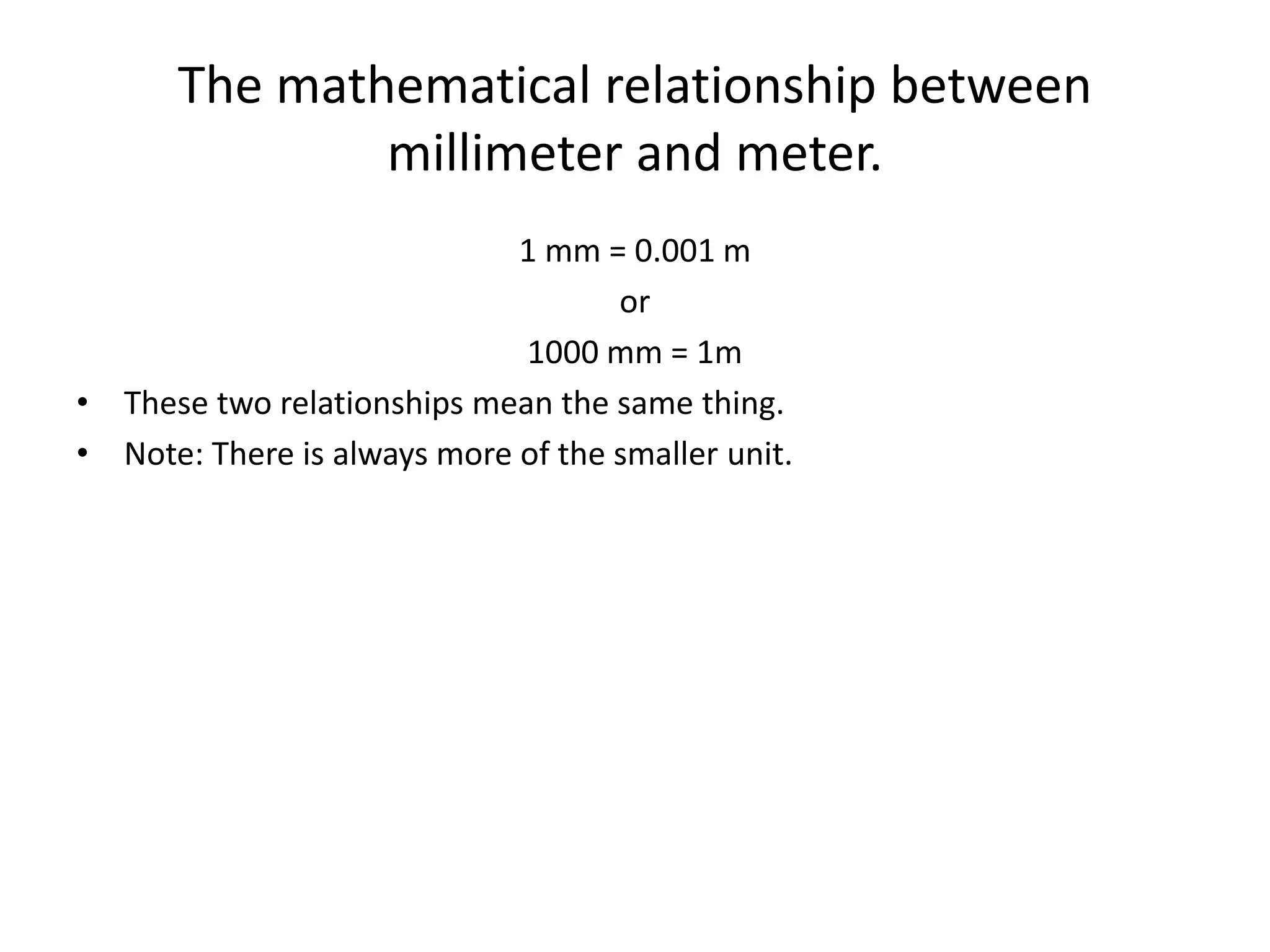 The mathematical relationship between
millimeter and meter.
1 mm = 0.001 m
or
1000 mm = 1m
• These two relationships mean the same thing.
• Note: There is always more of the smaller unit.
 