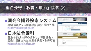 重点分野「教育・政治」関係 (2)
■国会会議録検索システム
第1回国会からの会議録を検索・取得可能
https://kokkai.ndl.go.jp/
■日本法令索引
明治19年2月以降の法令と、帝国議会・
国会に提出された法案を検索・取得可能
https://hourei.ndl.go.jp/
 