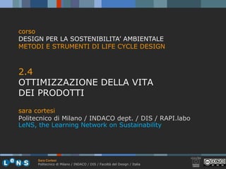 corso
DESIGN PER LA SOSTENIBILITA’ AMBIENTALE
METODI E STRUMENTI DI LIFE CYCLE DESIGN



2.4
24
OTTIMIZZAZIONE DELLA VITA
DEI PRODOTTI
sara cortesi
Politecnico di Milano / INDACO dept. / DIS / RAPI.labo
                                 p
LeNS, the Learning Network on Sustainability




      Sara Cortesi
      Politecnico di Milano / INDACO / DIS / Facoltà del Design / Italia
 