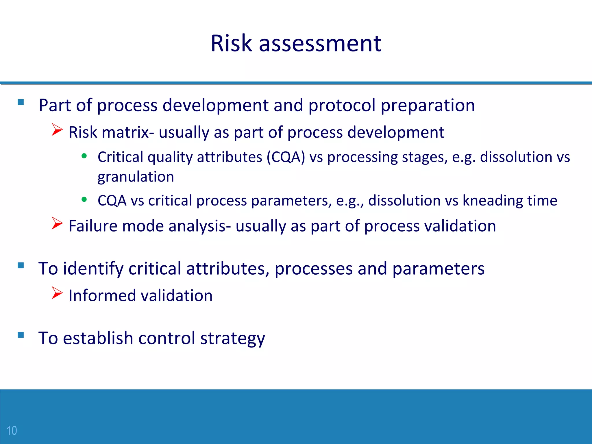 10
Risk assessment
 Part of process development and protocol preparation
 Risk matrix- usually as part of process development
• Critical quality attributes (CQA) vs processing stages, e.g. dissolution vs
granulation
• CQA vs critical process parameters, e.g., dissolution vs kneading time
 Failure mode analysis- usually as part of process validation
 To identify critical attributes, processes and parameters
 Informed validation
 To establish control strategy
 