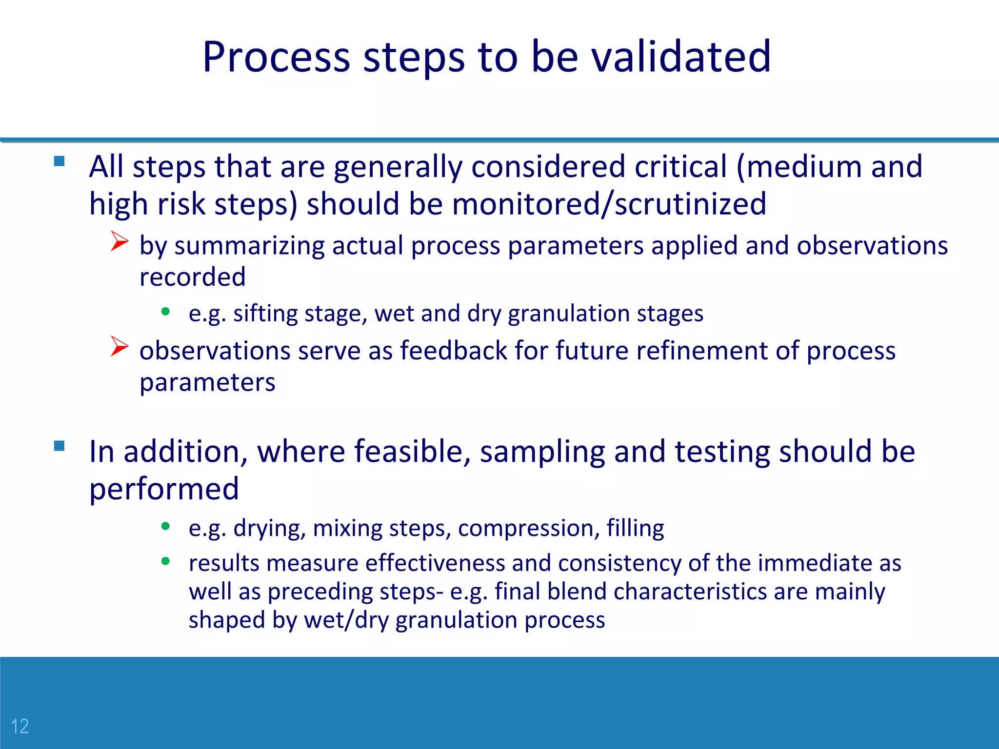 12
Process steps to be validated
 All steps that are generally considered critical (medium and
high risk steps) should be monitored/scrutinized
 by summarizing actual process parameters applied and observations
recorded
• e.g. sifting stage, wet and dry granulation stages
 observations serve as feedback for future refinement of process
parameters
 In addition, where feasible, sampling and testing should be
performed
• e.g. drying, mixing steps, compression, filling
• results measure effectiveness and consistency of the immediate as
well as preceding steps- e.g. final blend characteristics are mainly
shaped by wet/dry granulation process
 