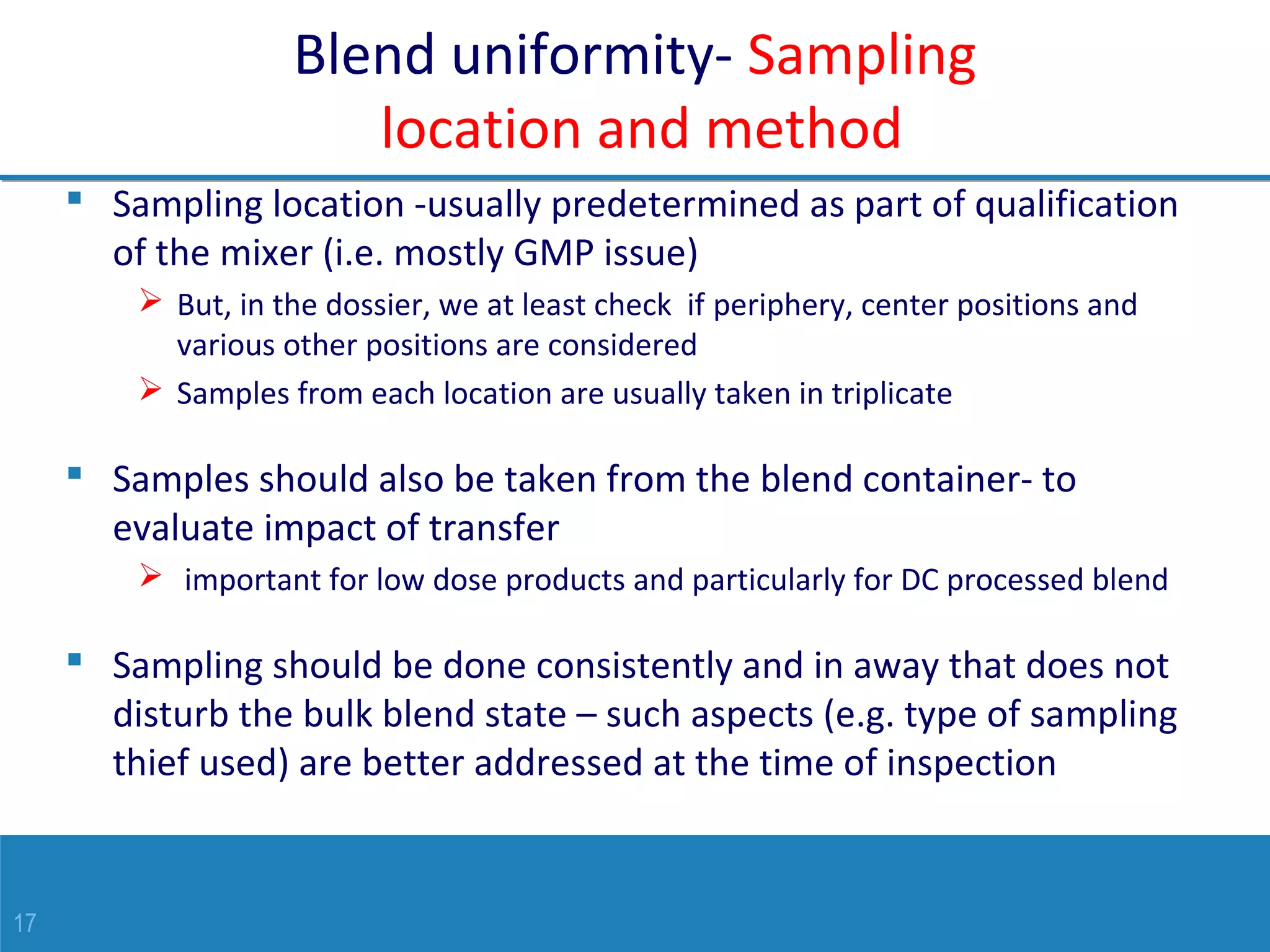17
Blend uniformity- Sampling
location and method
 Sampling location -usually predetermined as part of qualification
of the mixer (i.e. mostly GMP issue)
 But, in the dossier, we at least check if periphery, center positions and
various other positions are considered
 Samples from each location are usually taken in triplicate
 Samples should also be taken from the blend container- to
evaluate impact of transfer
 important for low dose products and particularly for DC processed blend
 Sampling should be done consistently and in away that does not
disturb the bulk blend state – such aspects (e.g. type of sampling
thief used) are better addressed at the time of inspection
 