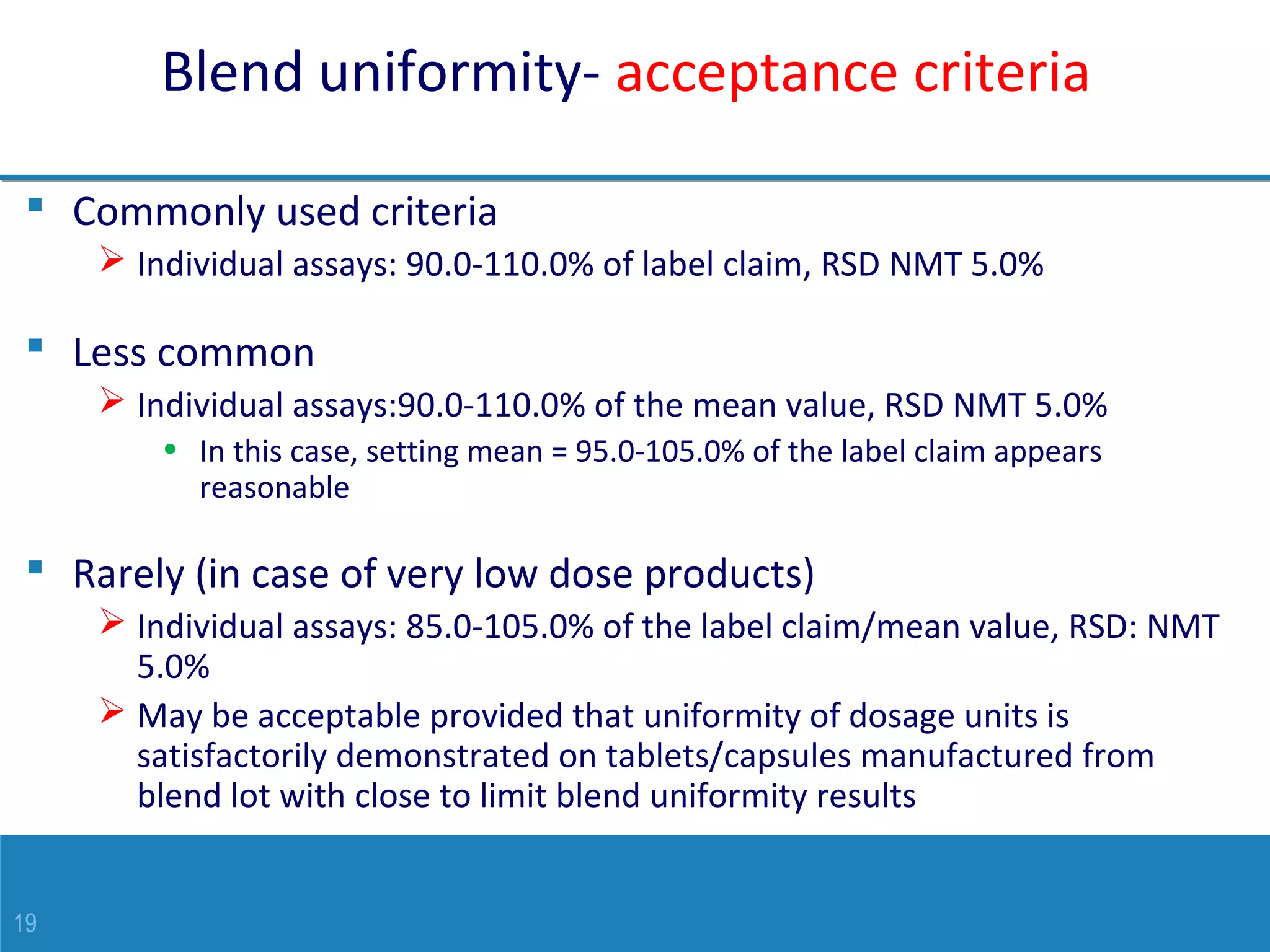 19
Blend uniformity- acceptance criteria
 Commonly used criteria
 Individual assays: 90.0-110.0% of label claim, RSD NMT 5.0%
 Less common
 Individual assays:90.0-110.0% of the mean value, RSD NMT 5.0%
• In this case, setting mean = 95.0-105.0% of the label claim appears
reasonable
 Rarely (in case of very low dose products)
 Individual assays: 85.0-105.0% of the label claim/mean value, RSD: NMT
5.0%
 May be acceptable provided that uniformity of dosage units is
satisfactorily demonstrated on tablets/capsules manufactured from
blend lot with close to limit blend uniformity results
 