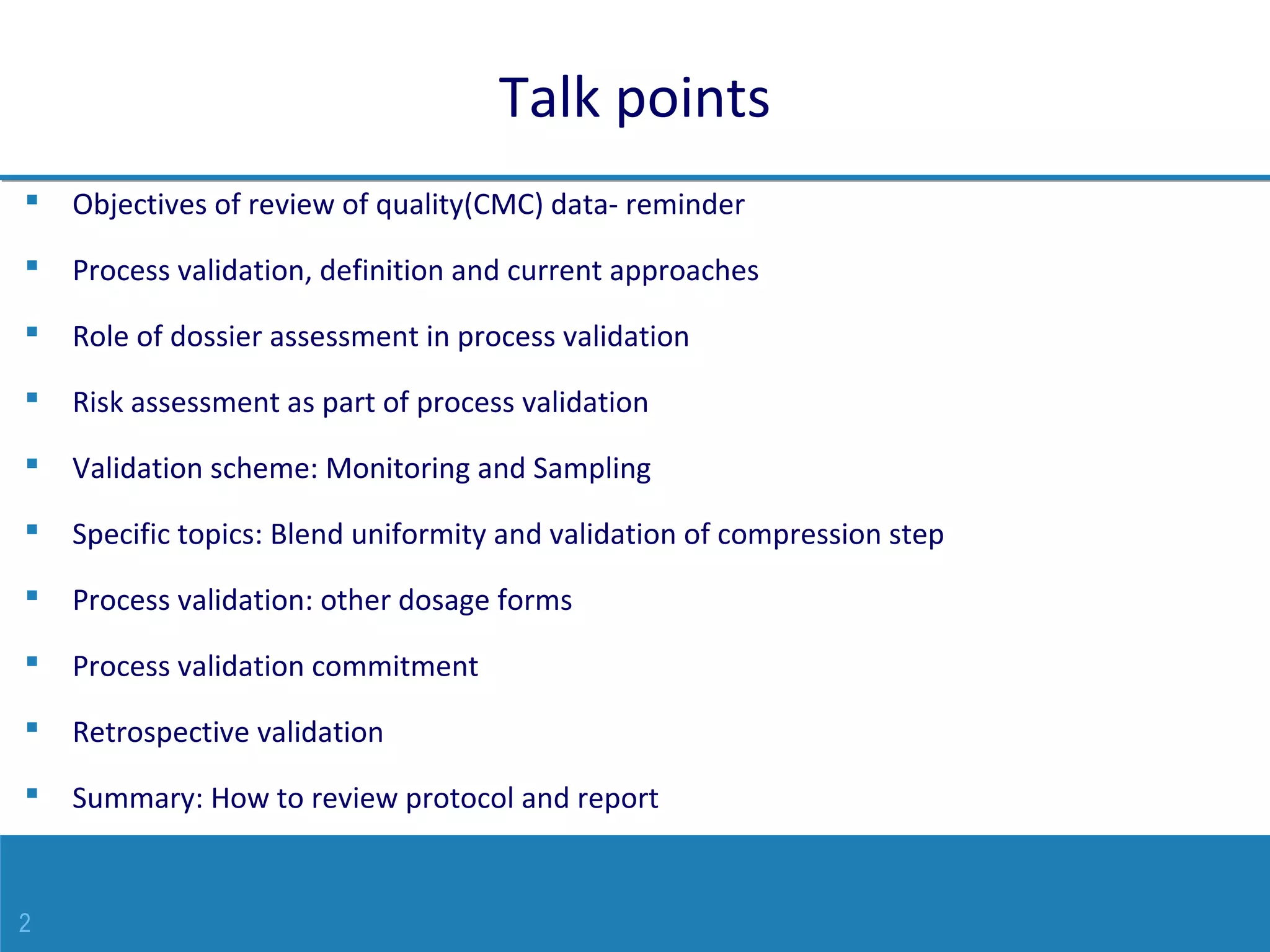 2
Talk points
 Objectives of review of quality(CMC) data- reminder
 Process validation, definition and current approaches
 Role of dossier assessment in process validation
 Risk assessment as part of process validation
 Validation scheme: Monitoring and Sampling
 Specific topics: Blend uniformity and validation of compression step
 Process validation: other dosage forms
 Process validation commitment
 Retrospective validation
 Summary: How to review protocol and report
 