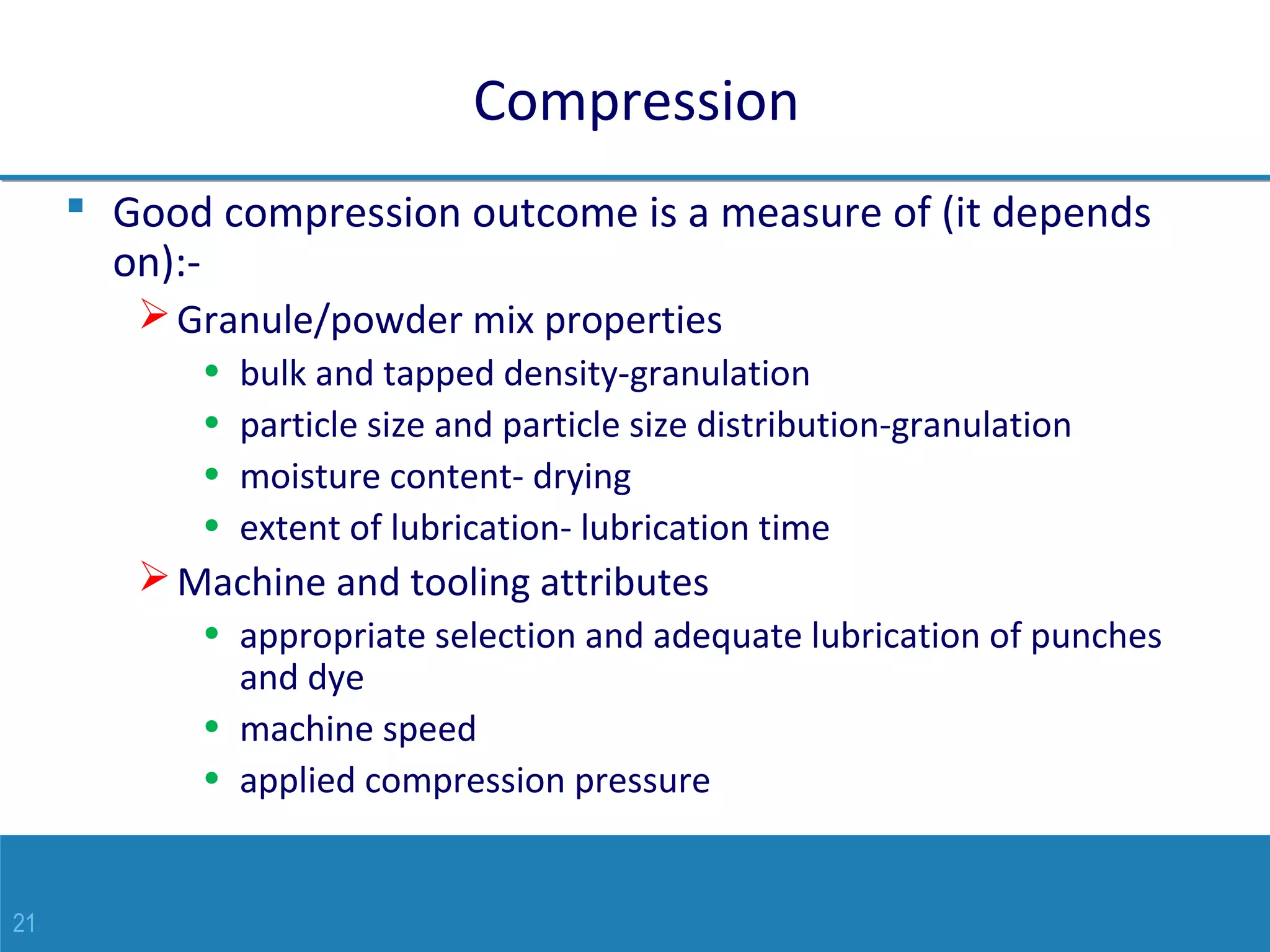21
Compression
 Good compression outcome is a measure of (it depends
on):-
Granule/powder mix properties
• bulk and tapped density-granulation
• particle size and particle size distribution-granulation
• moisture content- drying
• extent of lubrication- lubrication time
Machine and tooling attributes
• appropriate selection and adequate lubrication of punches
and dye
• machine speed
• applied compression pressure
 