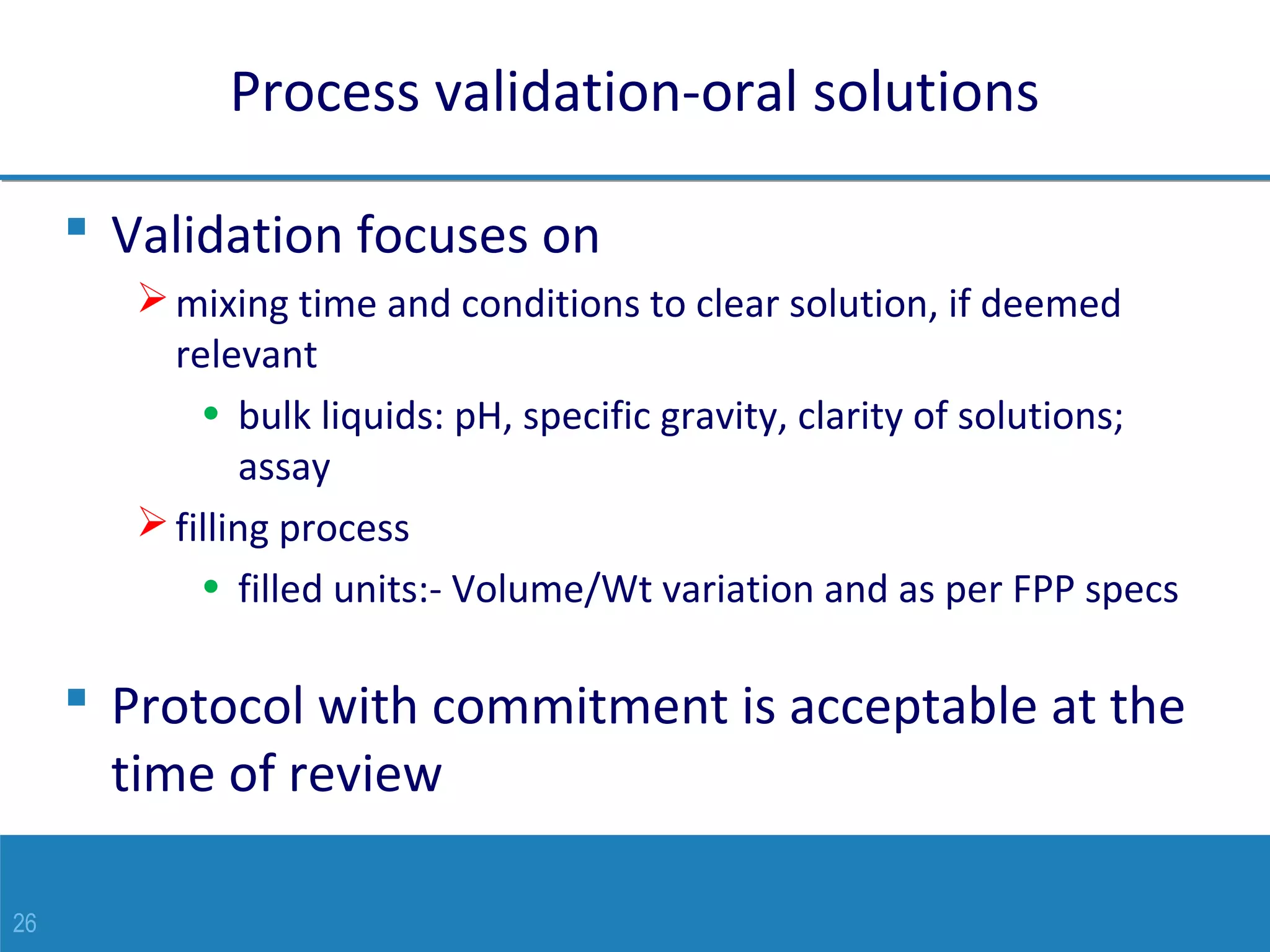 26
Process validation-oral solutions
 Validation focuses on
mixing time and conditions to clear solution, if deemed
relevant
• bulk liquids: pH, specific gravity, clarity of solutions;
assay
filling process
• filled units:- Volume/Wt variation and as per FPP specs
 Protocol with commitment is acceptable at the
time of review
 