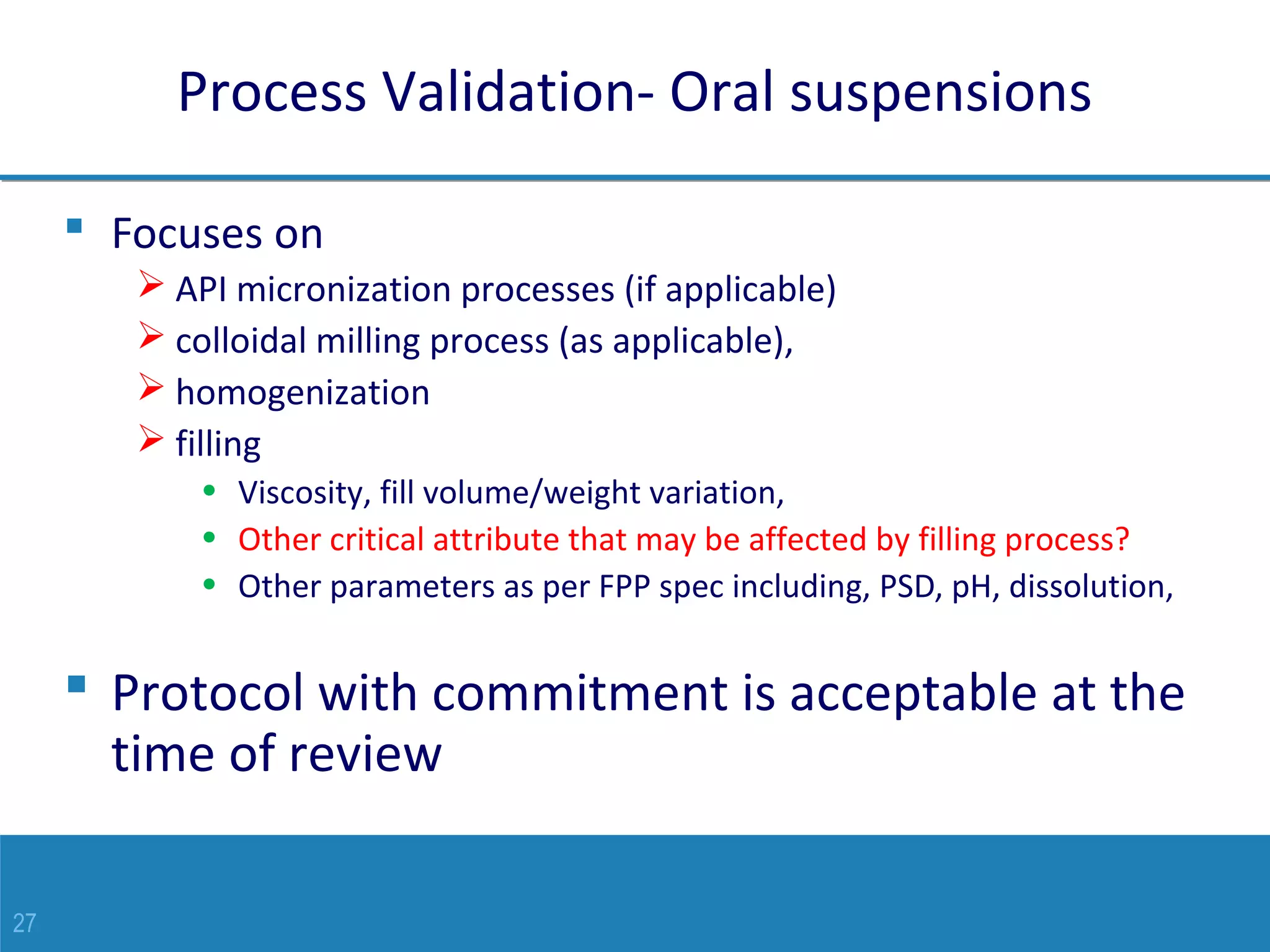 27
Process Validation- Oral suspensions
 Focuses on
 API micronization processes (if applicable)
 colloidal milling process (as applicable),
 homogenization
 filling
• Viscosity, fill volume/weight variation,
• Other critical attribute that may be affected by filling process?
• Other parameters as per FPP spec including, PSD, pH, dissolution,
 Protocol with commitment is acceptable at the
time of review
 