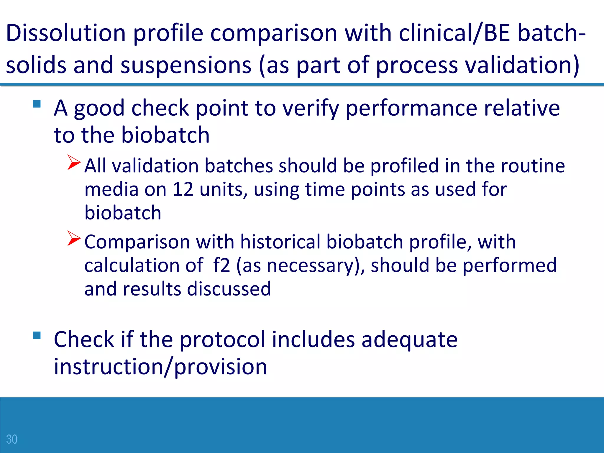 30
Dissolution profile comparison with clinical/BE batch-
solids and suspensions (as part of process validation)
 A good check point to verify performance relative
to the biobatch
All validation batches should be profiled in the routine
media on 12 units, using time points as used for
biobatch
Comparison with historical biobatch profile, with
calculation of f2 (as necessary), should be performed
and results discussed
 Check if the protocol includes adequate
instruction/provision
 