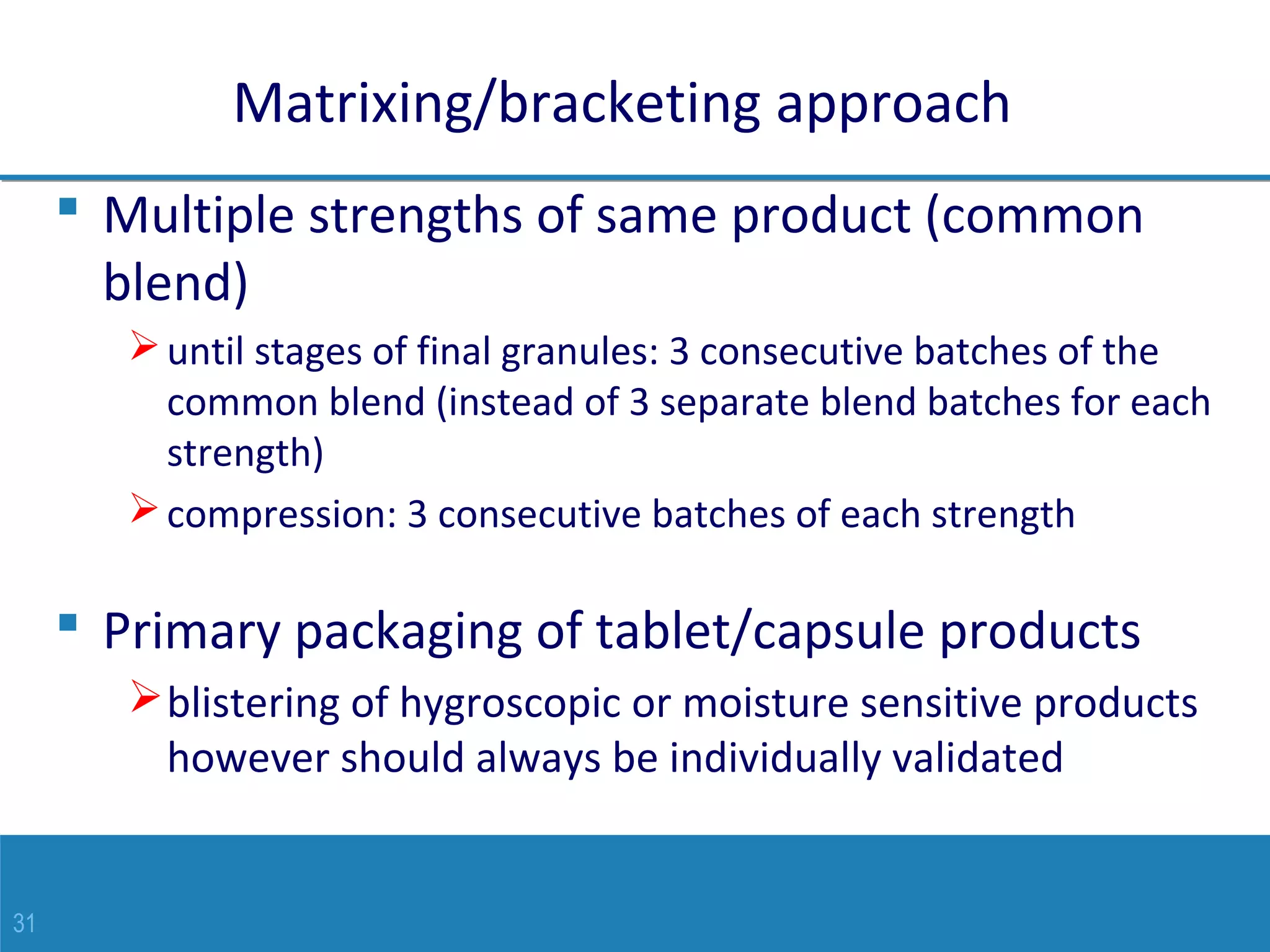 31
Matrixing/bracketing approach
 Multiple strengths of same product (common
blend)
until stages of final granules: 3 consecutive batches of the
common blend (instead of 3 separate blend batches for each
strength)
compression: 3 consecutive batches of each strength
 Primary packaging of tablet/capsule products
blistering of hygroscopic or moisture sensitive products
however should always be individually validated
 