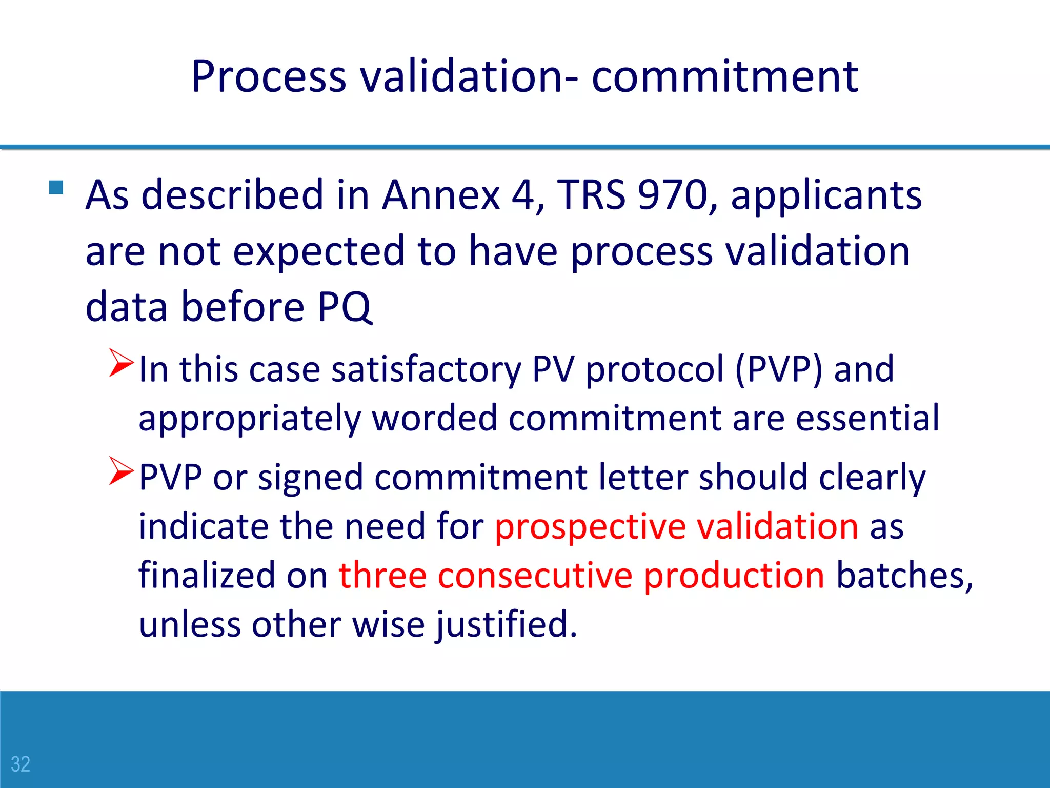 32
Process validation- commitment
 As described in Annex 4, TRS 970, applicants
are not expected to have process validation
data before PQ
In this case satisfactory PV protocol (PVP) and
appropriately worded commitment are essential
PVP or signed commitment letter should clearly
indicate the need for prospective validation as
finalized on three consecutive production batches,
unless other wise justified.
 