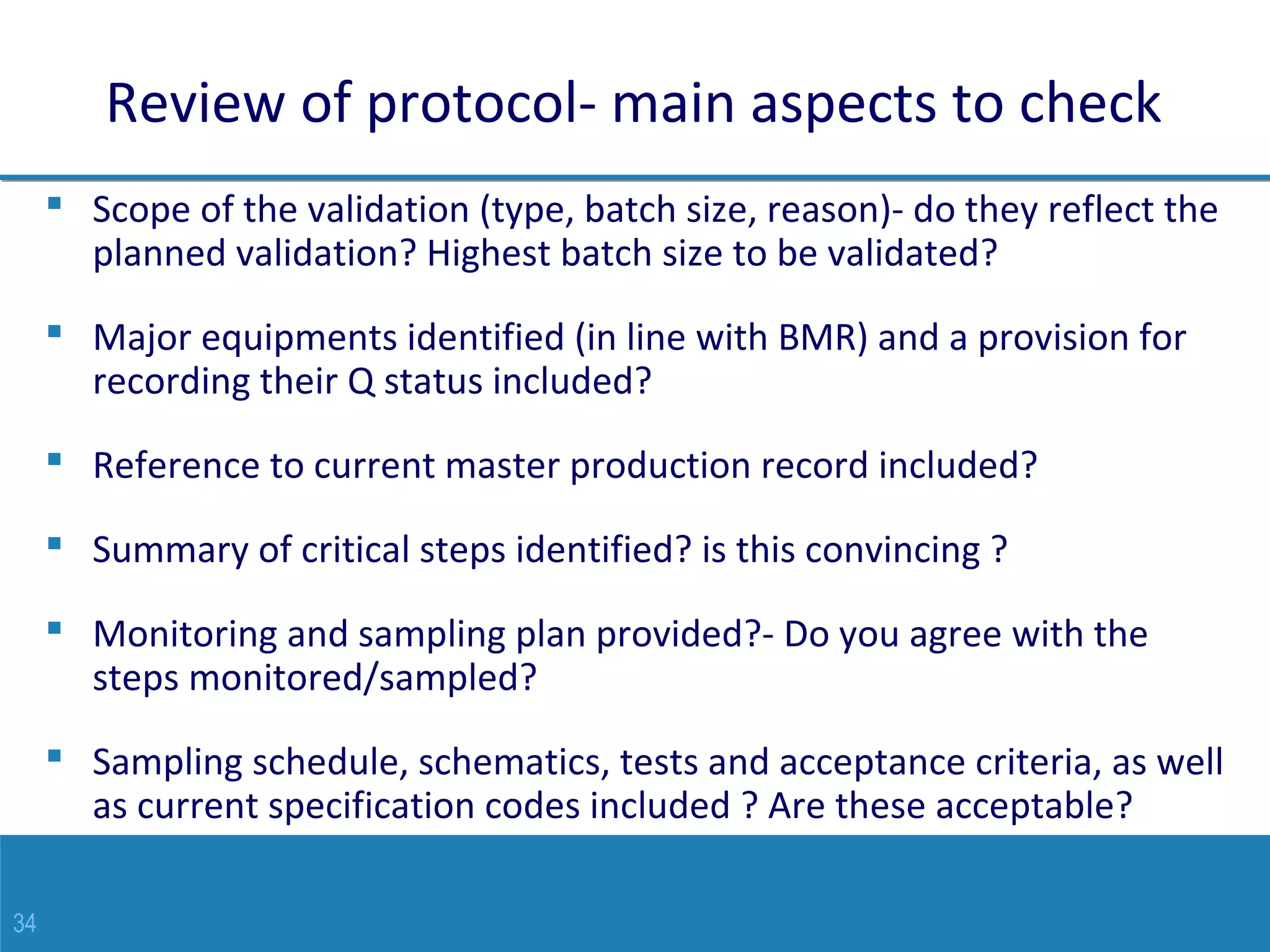 34
Review of protocol- main aspects to check
 Scope of the validation (type, batch size, reason)- do they reflect the
planned validation? Highest batch size to be validated?
 Major equipments identified (in line with BMR) and a provision for
recording their Q status included?
 Reference to current master production record included?
 Summary of critical steps identified? is this convincing ?
 Monitoring and sampling plan provided?- Do you agree with the
steps monitored/sampled?
 Sampling schedule, schematics, tests and acceptance criteria, as well
as current specification codes included ? Are these acceptable?
 
