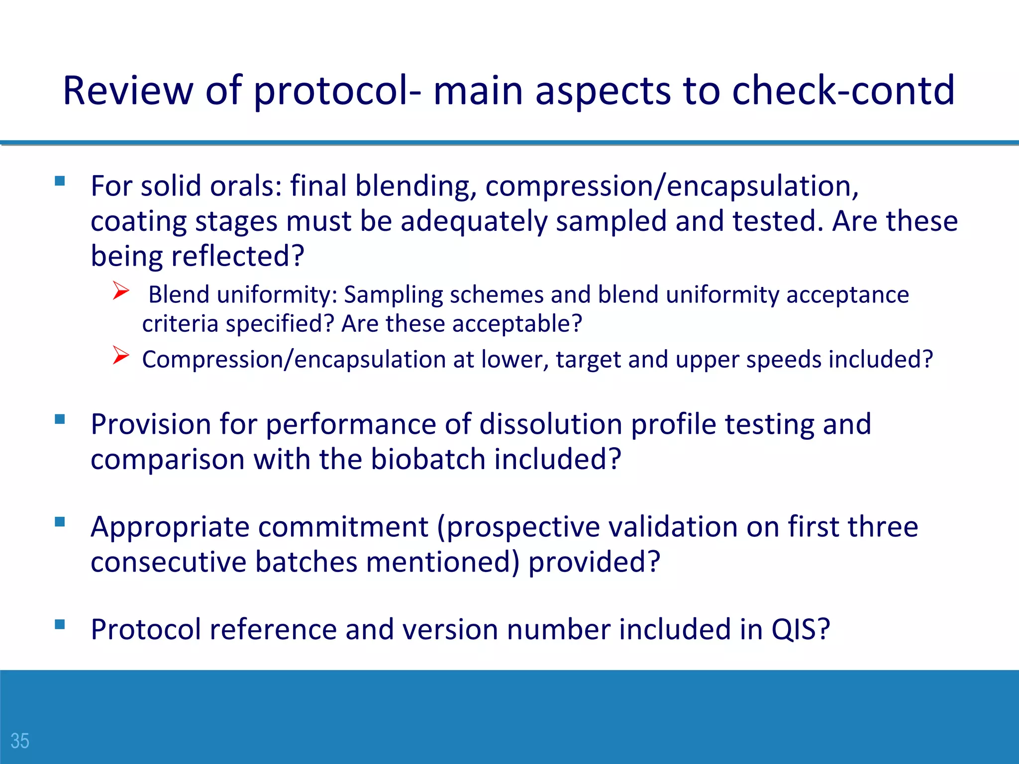 35
Review of protocol- main aspects to check-contd
 For solid orals: final blending, compression/encapsulation,
coating stages must be adequately sampled and tested. Are these
being reflected?
 Blend uniformity: Sampling schemes and blend uniformity acceptance
criteria specified? Are these acceptable?
 Compression/encapsulation at lower, target and upper speeds included?
 Provision for performance of dissolution profile testing and
comparison with the biobatch included?
 Appropriate commitment (prospective validation on first three
consecutive batches mentioned) provided?
 Protocol reference and version number included in QIS?
 